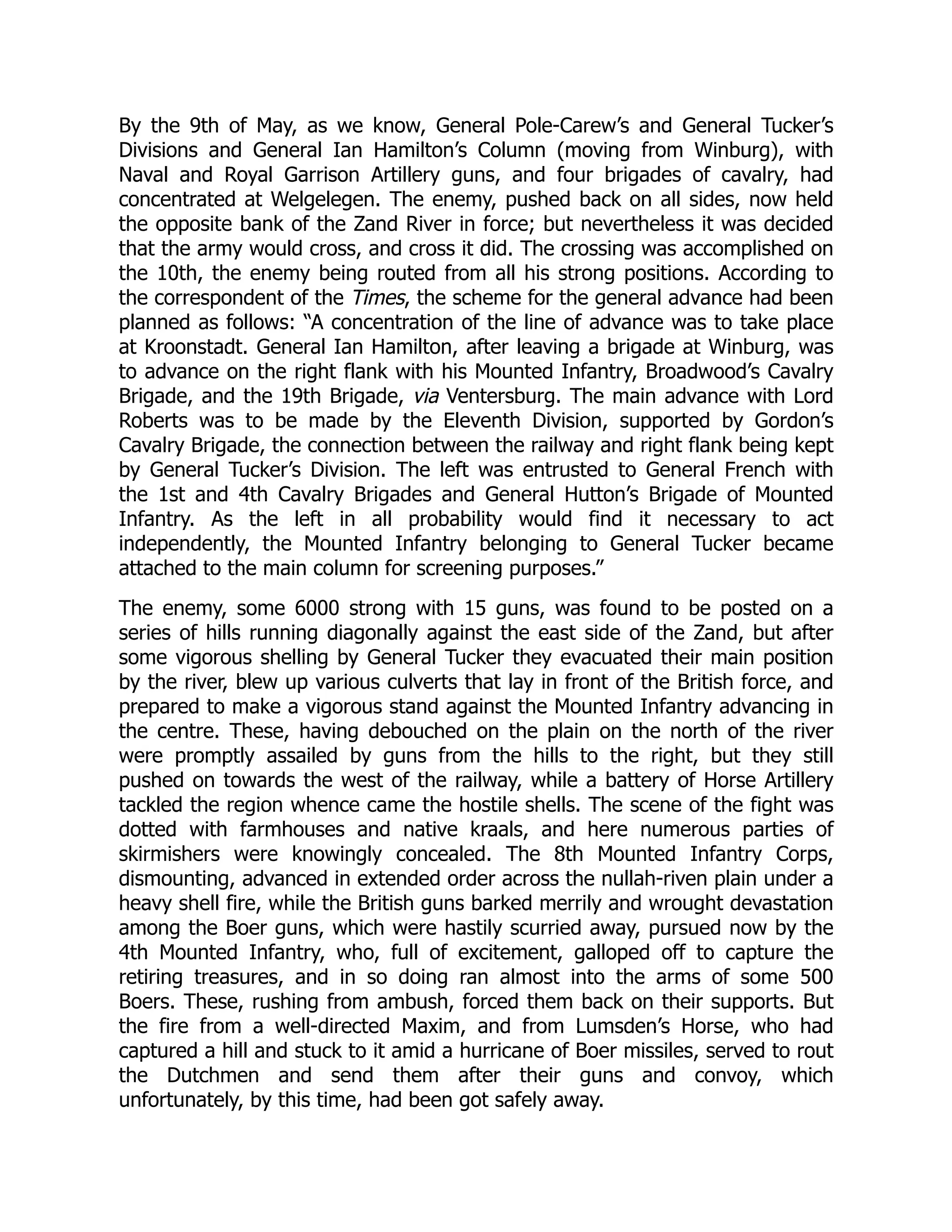 By the 9th of May, as we know, General Pole-Carew’s and General Tucker’s
Divisions and General Ian Hamilton’s Column (moving from Winburg), with
Naval and Royal Garrison Artillery guns, and four brigades of cavalry, had
concentrated at Welgelegen. The enemy, pushed back on all sides, now held
the opposite bank of the Zand River in force; but nevertheless it was decided
that the army would cross, and cross it did. The crossing was accomplished on
the 10th, the enemy being routed from all his strong positions. According to
the correspondent of the Times, the scheme for the general advance had been
planned as follows: “A concentration of the line of advance was to take place
at Kroonstadt. General Ian Hamilton, after leaving a brigade at Winburg, was
to advance on the right flank with his Mounted Infantry, Broadwood’s Cavalry
Brigade, and the 19th Brigade, via Ventersburg. The main advance with Lord
Roberts was to be made by the Eleventh Division, supported by Gordon’s
Cavalry Brigade, the connection between the railway and right flank being kept
by General Tucker’s Division. The left was entrusted to General French with
the 1st and 4th Cavalry Brigades and General Hutton’s Brigade of Mounted
Infantry. As the left in all probability would find it necessary to act
independently, the Mounted Infantry belonging to General Tucker became
attached to the main column for screening purposes.”
The enemy, some 6000 strong with 15 guns, was found to be posted on a
series of hills running diagonally against the east side of the Zand, but after
some vigorous shelling by General Tucker they evacuated their main position
by the river, blew up various culverts that lay in front of the British force, and
prepared to make a vigorous stand against the Mounted Infantry advancing in
the centre. These, having debouched on the plain on the north of the river
were promptly assailed by guns from the hills to the right, but they still
pushed on towards the west of the railway, while a battery of Horse Artillery
tackled the region whence came the hostile shells. The scene of the fight was
dotted with farmhouses and native kraals, and here numerous parties of
skirmishers were knowingly concealed. The 8th Mounted Infantry Corps,
dismounting, advanced in extended order across the nullah-riven plain under a
heavy shell fire, while the British guns barked merrily and wrought devastation
among the Boer guns, which were hastily scurried away, pursued now by the
4th Mounted Infantry, who, full of excitement, galloped off to capture the
retiring treasures, and in so doing ran almost into the arms of some 500
Boers. These, rushing from ambush, forced them back on their supports. But
the fire from a well-directed Maxim, and from Lumsden’s Horse, who had
captured a hill and stuck to it amid a hurricane of Boer missiles, served to rout
the Dutchmen and send them after their guns and convoy, which
unfortunately, by this time, had been got safely away.
 