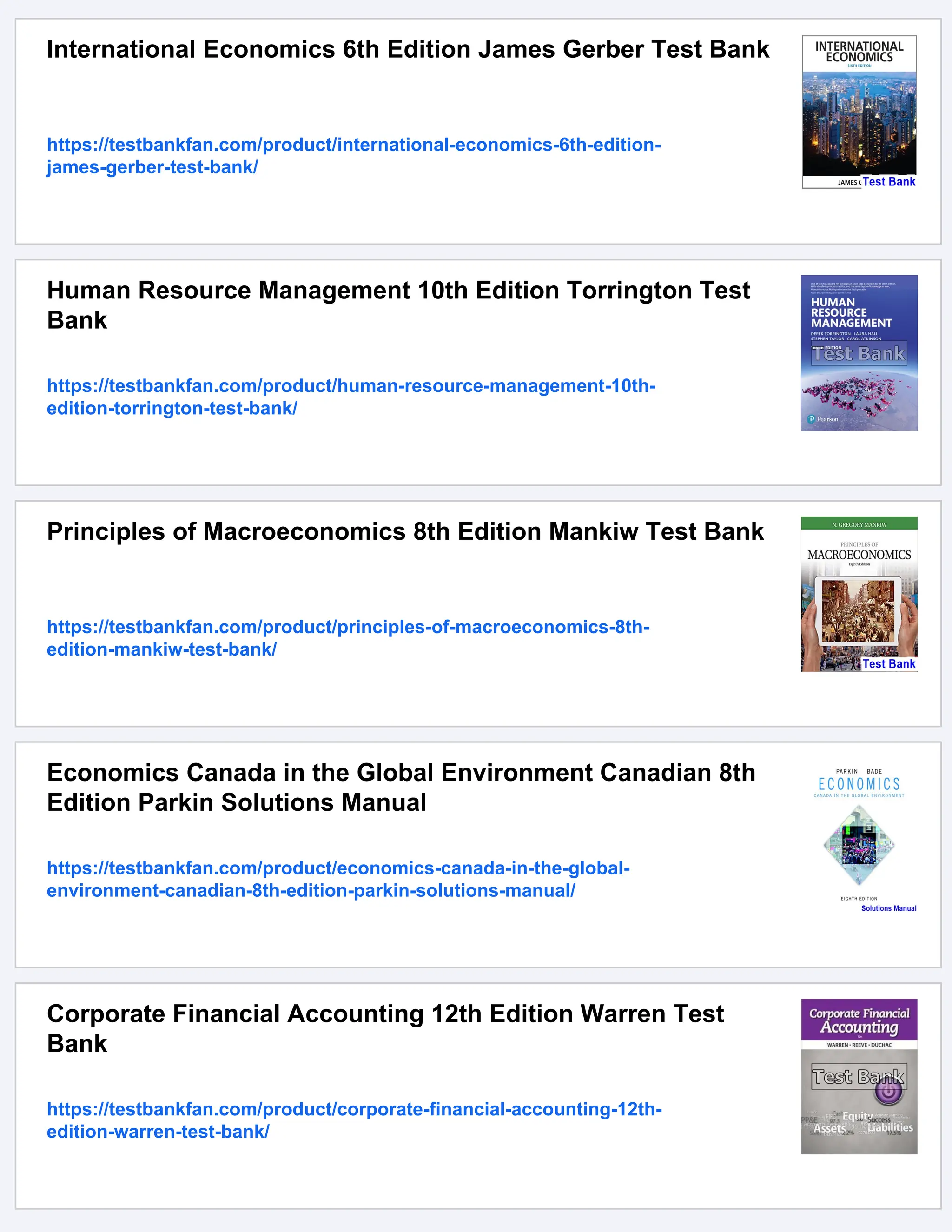 International Economics 6th Edition James Gerber Test Bank
https://testbankfan.com/product/international-economics-6th-edition-
james-gerber-test-bank/
Human Resource Management 10th Edition Torrington Test
Bank
https://testbankfan.com/product/human-resource-management-10th-
edition-torrington-test-bank/
Principles of Macroeconomics 8th Edition Mankiw Test Bank
https://testbankfan.com/product/principles-of-macroeconomics-8th-
edition-mankiw-test-bank/
Economics Canada in the Global Environment Canadian 8th
Edition Parkin Solutions Manual
https://testbankfan.com/product/economics-canada-in-the-global-
environment-canadian-8th-edition-parkin-solutions-manual/
Corporate Financial Accounting 12th Edition Warren Test
Bank
https://testbankfan.com/product/corporate-financial-accounting-12th-
edition-warren-test-bank/
 