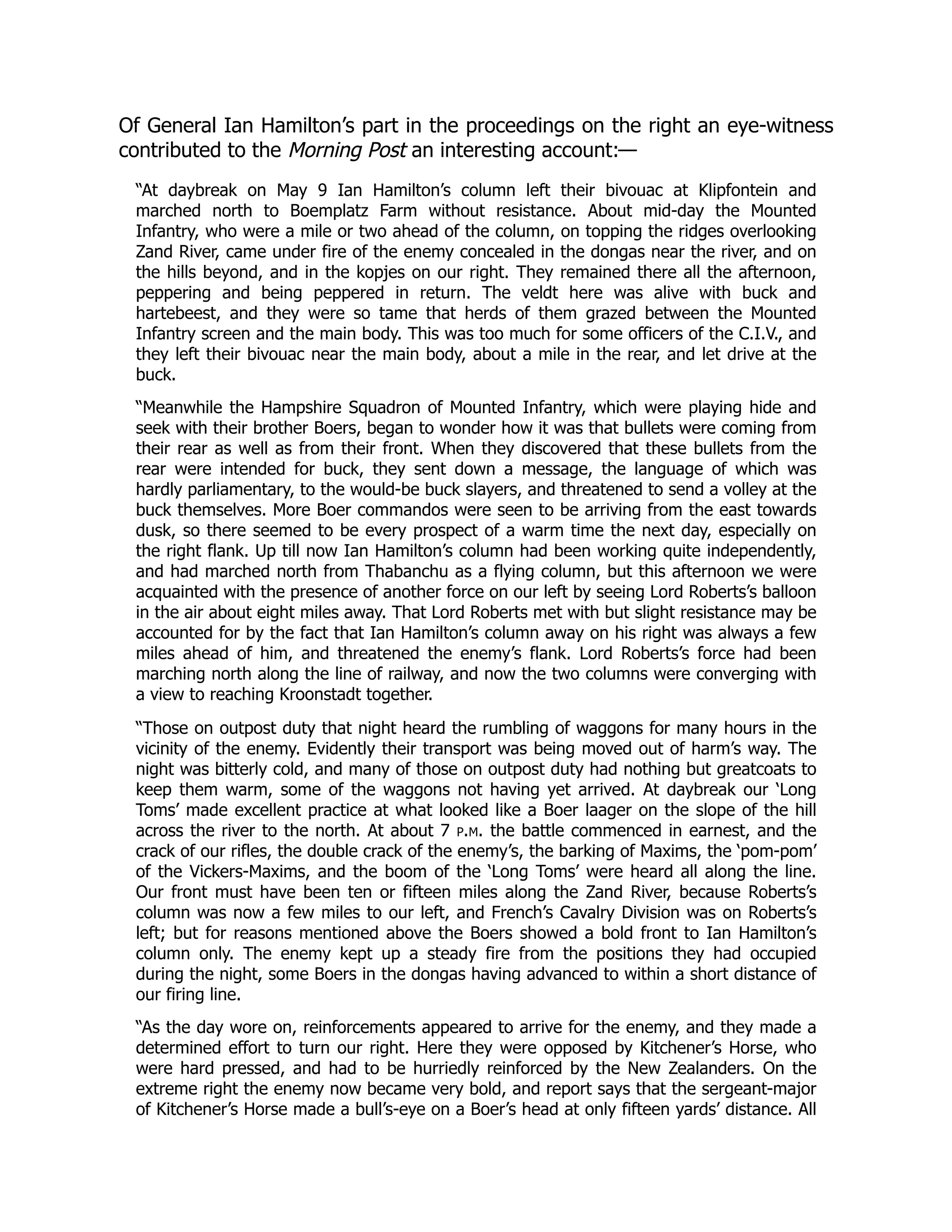 Of General Ian Hamilton’s part in the proceedings on the right an eye-witness
contributed to the Morning Post an interesting account:—
“At daybreak on May 9 Ian Hamilton’s column left their bivouac at Klipfontein and
marched north to Boemplatz Farm without resistance. About mid-day the Mounted
Infantry, who were a mile or two ahead of the column, on topping the ridges overlooking
Zand River, came under fire of the enemy concealed in the dongas near the river, and on
the hills beyond, and in the kopjes on our right. They remained there all the afternoon,
peppering and being peppered in return. The veldt here was alive with buck and
hartebeest, and they were so tame that herds of them grazed between the Mounted
Infantry screen and the main body. This was too much for some officers of the C.I.V., and
they left their bivouac near the main body, about a mile in the rear, and let drive at the
buck.
“Meanwhile the Hampshire Squadron of Mounted Infantry, which were playing hide and
seek with their brother Boers, began to wonder how it was that bullets were coming from
their rear as well as from their front. When they discovered that these bullets from the
rear were intended for buck, they sent down a message, the language of which was
hardly parliamentary, to the would-be buck slayers, and threatened to send a volley at the
buck themselves. More Boer commandos were seen to be arriving from the east towards
dusk, so there seemed to be every prospect of a warm time the next day, especially on
the right flank. Up till now Ian Hamilton’s column had been working quite independently,
and had marched north from Thabanchu as a flying column, but this afternoon we were
acquainted with the presence of another force on our left by seeing Lord Roberts’s balloon
in the air about eight miles away. That Lord Roberts met with but slight resistance may be
accounted for by the fact that Ian Hamilton’s column away on his right was always a few
miles ahead of him, and threatened the enemy’s flank. Lord Roberts’s force had been
marching north along the line of railway, and now the two columns were converging with
a view to reaching Kroonstadt together.
“Those on outpost duty that night heard the rumbling of waggons for many hours in the
vicinity of the enemy. Evidently their transport was being moved out of harm’s way. The
night was bitterly cold, and many of those on outpost duty had nothing but greatcoats to
keep them warm, some of the waggons not having yet arrived. At daybreak our ‘Long
Toms’ made excellent practice at what looked like a Boer laager on the slope of the hill
across the river to the north. At about 7 p.m. the battle commenced in earnest, and the
crack of our rifles, the double crack of the enemy’s, the barking of Maxims, the ‘pom-pom’
of the Vickers-Maxims, and the boom of the ‘Long Toms’ were heard all along the line.
Our front must have been ten or fifteen miles along the Zand River, because Roberts’s
column was now a few miles to our left, and French’s Cavalry Division was on Roberts’s
left; but for reasons mentioned above the Boers showed a bold front to Ian Hamilton’s
column only. The enemy kept up a steady fire from the positions they had occupied
during the night, some Boers in the dongas having advanced to within a short distance of
our firing line.
“As the day wore on, reinforcements appeared to arrive for the enemy, and they made a
determined effort to turn our right. Here they were opposed by Kitchener’s Horse, who
were hard pressed, and had to be hurriedly reinforced by the New Zealanders. On the
extreme right the enemy now became very bold, and report says that the sergeant-major
of Kitchener’s Horse made a bull’s-eye on a Boer’s head at only fifteen yards’ distance. All
 
