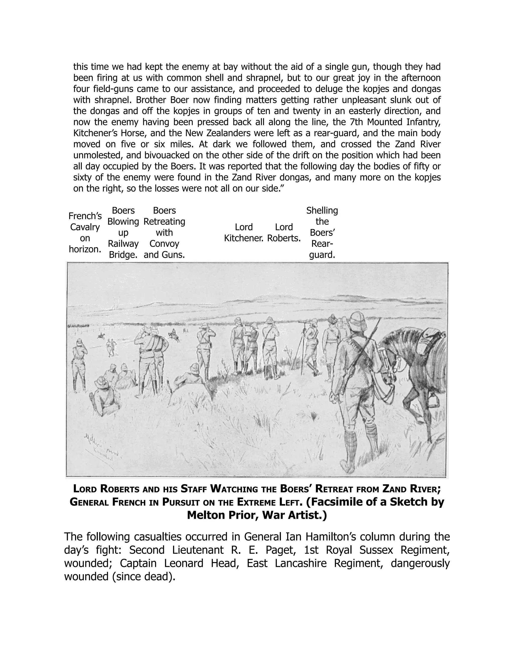 this time we had kept the enemy at bay without the aid of a single gun, though they had
been firing at us with common shell and shrapnel, but to our great joy in the afternoon
four field-guns came to our assistance, and proceeded to deluge the kopjes and dongas
with shrapnel. Brother Boer now finding matters getting rather unpleasant slunk out of
the dongas and off the kopjes in groups of ten and twenty in an easterly direction, and
now the enemy having been pressed back all along the line, the 7th Mounted Infantry,
Kitchener’s Horse, and the New Zealanders were left as a rear-guard, and the main body
moved on five or six miles. At dark we followed them, and crossed the Zand River
unmolested, and bivouacked on the other side of the drift on the position which had been
all day occupied by the Boers. It was reported that the following day the bodies of fifty or
sixty of the enemy were found in the Zand River dongas, and many more on the kopjes
on the right, so the losses were not all on our side.”
French’s
Cavalry
on
horizon.
Boers
Blowing
up
Railway
Bridge.
Boers
Retreating
with
Convoy
and Guns.
Lord
Kitchener.
Lord
Roberts.
Shelling
the
Boers’
Rear-
guard.
Lord Roberts and his Staff Watching the Boers’ Retreat from Zand River;
General French in Pursuit on the Extreme Left. (Facsimile of a Sketch by
Melton Prior, War Artist.)
The following casualties occurred in General Ian Hamilton’s column during the
day’s fight: Second Lieutenant R. E. Paget, 1st Royal Sussex Regiment,
wounded; Captain Leonard Head, East Lancashire Regiment, dangerously
wounded (since dead).
 
