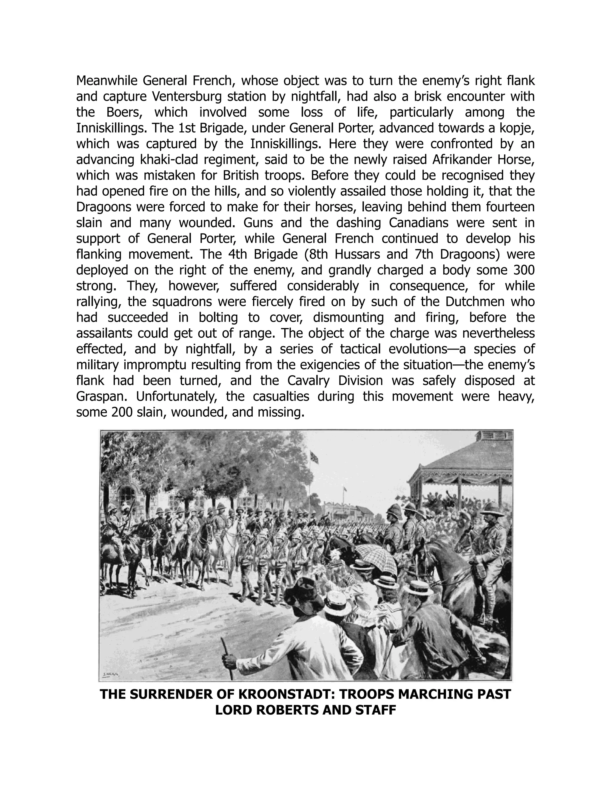 Meanwhile General French, whose object was to turn the enemy’s right flank
and capture Ventersburg station by nightfall, had also a brisk encounter with
the Boers, which involved some loss of life, particularly among the
Inniskillings. The 1st Brigade, under General Porter, advanced towards a kopje,
which was captured by the Inniskillings. Here they were confronted by an
advancing khaki-clad regiment, said to be the newly raised Afrikander Horse,
which was mistaken for British troops. Before they could be recognised they
had opened fire on the hills, and so violently assailed those holding it, that the
Dragoons were forced to make for their horses, leaving behind them fourteen
slain and many wounded. Guns and the dashing Canadians were sent in
support of General Porter, while General French continued to develop his
flanking movement. The 4th Brigade (8th Hussars and 7th Dragoons) were
deployed on the right of the enemy, and grandly charged a body some 300
strong. They, however, suffered considerably in consequence, for while
rallying, the squadrons were fiercely fired on by such of the Dutchmen who
had succeeded in bolting to cover, dismounting and firing, before the
assailants could get out of range. The object of the charge was nevertheless
effected, and by nightfall, by a series of tactical evolutions—a species of
military impromptu resulting from the exigencies of the situation—the enemy’s
flank had been turned, and the Cavalry Division was safely disposed at
Graspan. Unfortunately, the casualties during this movement were heavy,
some 200 slain, wounded, and missing.
THE SURRENDER OF KROONSTADT: TROOPS MARCHING PAST
LORD ROBERTS AND STAFF
 