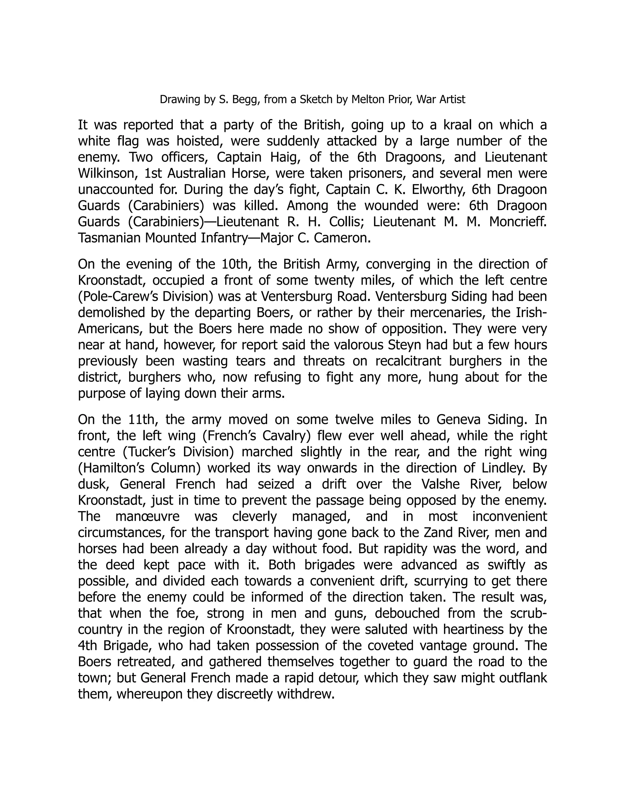 Drawing by S. Begg, from a Sketch by Melton Prior, War Artist
It was reported that a party of the British, going up to a kraal on which a
white flag was hoisted, were suddenly attacked by a large number of the
enemy. Two officers, Captain Haig, of the 6th Dragoons, and Lieutenant
Wilkinson, 1st Australian Horse, were taken prisoners, and several men were
unaccounted for. During the day’s fight, Captain C. K. Elworthy, 6th Dragoon
Guards (Carabiniers) was killed. Among the wounded were: 6th Dragoon
Guards (Carabiniers)—Lieutenant R. H. Collis; Lieutenant M. M. Moncrieff.
Tasmanian Mounted Infantry—Major C. Cameron.
On the evening of the 10th, the British Army, converging in the direction of
Kroonstadt, occupied a front of some twenty miles, of which the left centre
(Pole-Carew’s Division) was at Ventersburg Road. Ventersburg Siding had been
demolished by the departing Boers, or rather by their mercenaries, the Irish-
Americans, but the Boers here made no show of opposition. They were very
near at hand, however, for report said the valorous Steyn had but a few hours
previously been wasting tears and threats on recalcitrant burghers in the
district, burghers who, now refusing to fight any more, hung about for the
purpose of laying down their arms.
On the 11th, the army moved on some twelve miles to Geneva Siding. In
front, the left wing (French’s Cavalry) flew ever well ahead, while the right
centre (Tucker’s Division) marched slightly in the rear, and the right wing
(Hamilton’s Column) worked its way onwards in the direction of Lindley. By
dusk, General French had seized a drift over the Valshe River, below
Kroonstadt, just in time to prevent the passage being opposed by the enemy.
The manœuvre was cleverly managed, and in most inconvenient
circumstances, for the transport having gone back to the Zand River, men and
horses had been already a day without food. But rapidity was the word, and
the deed kept pace with it. Both brigades were advanced as swiftly as
possible, and divided each towards a convenient drift, scurrying to get there
before the enemy could be informed of the direction taken. The result was,
that when the foe, strong in men and guns, debouched from the scrub-
country in the region of Kroonstadt, they were saluted with heartiness by the
4th Brigade, who had taken possession of the coveted vantage ground. The
Boers retreated, and gathered themselves together to guard the road to the
town; but General French made a rapid detour, which they saw might outflank
them, whereupon they discreetly withdrew.
 