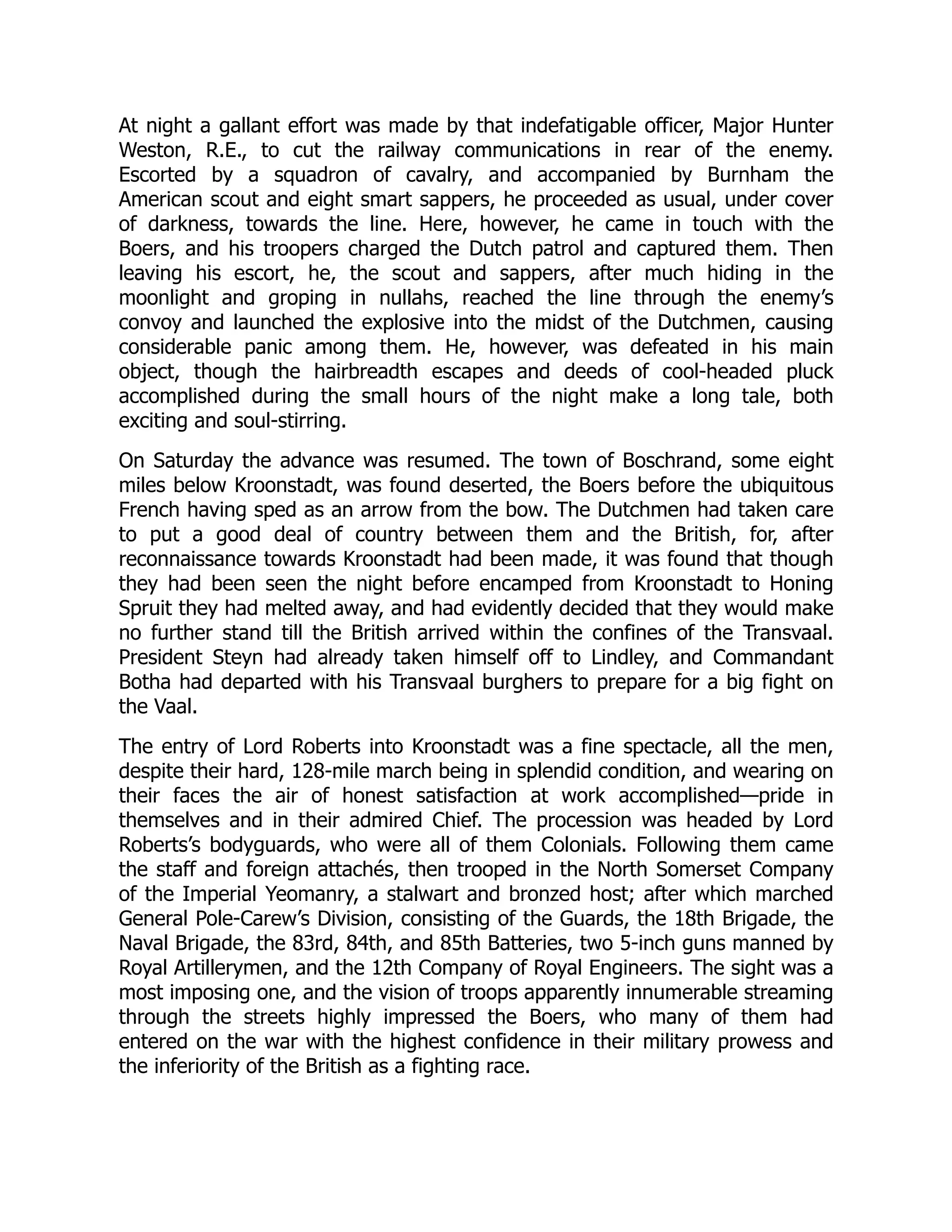 At night a gallant effort was made by that indefatigable officer, Major Hunter
Weston, R.E., to cut the railway communications in rear of the enemy.
Escorted by a squadron of cavalry, and accompanied by Burnham the
American scout and eight smart sappers, he proceeded as usual, under cover
of darkness, towards the line. Here, however, he came in touch with the
Boers, and his troopers charged the Dutch patrol and captured them. Then
leaving his escort, he, the scout and sappers, after much hiding in the
moonlight and groping in nullahs, reached the line through the enemy’s
convoy and launched the explosive into the midst of the Dutchmen, causing
considerable panic among them. He, however, was defeated in his main
object, though the hairbreadth escapes and deeds of cool-headed pluck
accomplished during the small hours of the night make a long tale, both
exciting and soul-stirring.
On Saturday the advance was resumed. The town of Boschrand, some eight
miles below Kroonstadt, was found deserted, the Boers before the ubiquitous
French having sped as an arrow from the bow. The Dutchmen had taken care
to put a good deal of country between them and the British, for, after
reconnaissance towards Kroonstadt had been made, it was found that though
they had been seen the night before encamped from Kroonstadt to Honing
Spruit they had melted away, and had evidently decided that they would make
no further stand till the British arrived within the confines of the Transvaal.
President Steyn had already taken himself off to Lindley, and Commandant
Botha had departed with his Transvaal burghers to prepare for a big fight on
the Vaal.
The entry of Lord Roberts into Kroonstadt was a fine spectacle, all the men,
despite their hard, 128-mile march being in splendid condition, and wearing on
their faces the air of honest satisfaction at work accomplished—pride in
themselves and in their admired Chief. The procession was headed by Lord
Roberts’s bodyguards, who were all of them Colonials. Following them came
the staff and foreign attachés, then trooped in the North Somerset Company
of the Imperial Yeomanry, a stalwart and bronzed host; after which marched
General Pole-Carew’s Division, consisting of the Guards, the 18th Brigade, the
Naval Brigade, the 83rd, 84th, and 85th Batteries, two 5-inch guns manned by
Royal Artillerymen, and the 12th Company of Royal Engineers. The sight was a
most imposing one, and the vision of troops apparently innumerable streaming
through the streets highly impressed the Boers, who many of them had
entered on the war with the highest confidence in their military prowess and
the inferiority of the British as a fighting race.
 