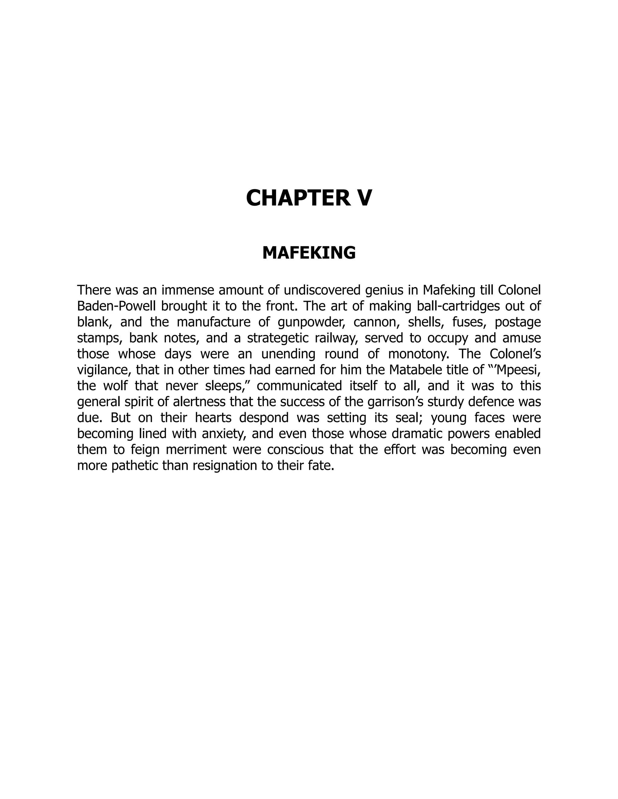 CHAPTER V
MAFEKING
There was an immense amount of undiscovered genius in Mafeking till Colonel
Baden-Powell brought it to the front. The art of making ball-cartridges out of
blank, and the manufacture of gunpowder, cannon, shells, fuses, postage
stamps, bank notes, and a strategetic railway, served to occupy and amuse
those whose days were an unending round of monotony. The Colonel’s
vigilance, that in other times had earned for him the Matabele title of “’Mpeesi,
the wolf that never sleeps,” communicated itself to all, and it was to this
general spirit of alertness that the success of the garrison’s sturdy defence was
due. But on their hearts despond was setting its seal; young faces were
becoming lined with anxiety, and even those whose dramatic powers enabled
them to feign merriment were conscious that the effort was becoming even
more pathetic than resignation to their fate.
 