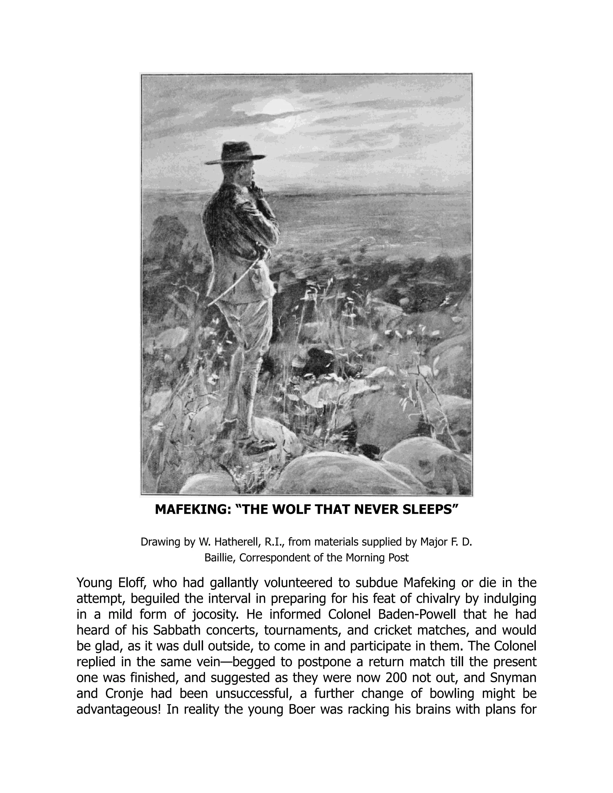 MAFEKING: “THE WOLF THAT NEVER SLEEPS”
Drawing by W. Hatherell, R.I., from materials supplied by Major F. D.
Baillie, Correspondent of the Morning Post
Young Eloff, who had gallantly volunteered to subdue Mafeking or die in the
attempt, beguiled the interval in preparing for his feat of chivalry by indulging
in a mild form of jocosity. He informed Colonel Baden-Powell that he had
heard of his Sabbath concerts, tournaments, and cricket matches, and would
be glad, as it was dull outside, to come in and participate in them. The Colonel
replied in the same vein—begged to postpone a return match till the present
one was finished, and suggested as they were now 200 not out, and Snyman
and Cronje had been unsuccessful, a further change of bowling might be
advantageous! In reality the young Boer was racking his brains with plans for
 