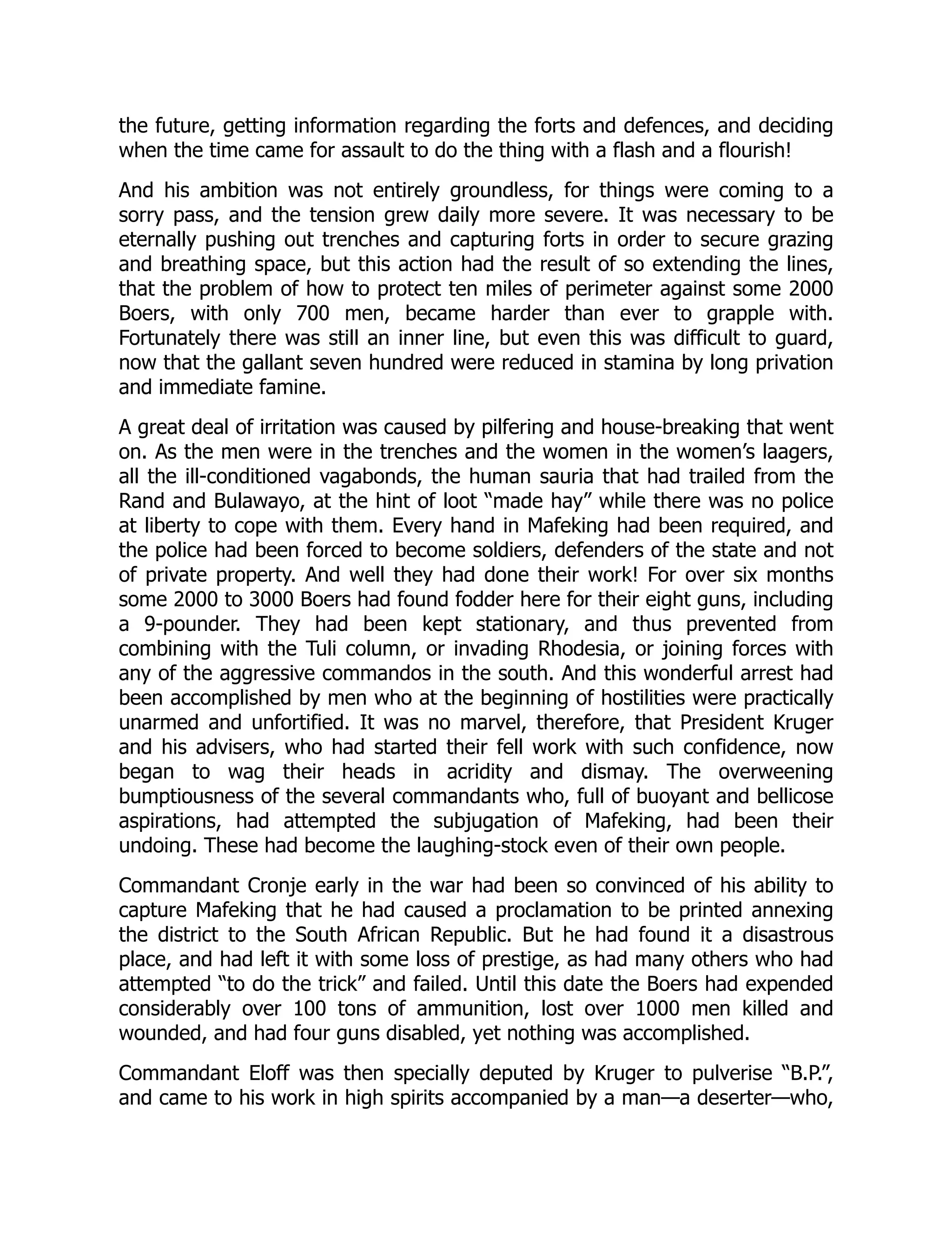 the future, getting information regarding the forts and defences, and deciding
when the time came for assault to do the thing with a flash and a flourish!
And his ambition was not entirely groundless, for things were coming to a
sorry pass, and the tension grew daily more severe. It was necessary to be
eternally pushing out trenches and capturing forts in order to secure grazing
and breathing space, but this action had the result of so extending the lines,
that the problem of how to protect ten miles of perimeter against some 2000
Boers, with only 700 men, became harder than ever to grapple with.
Fortunately there was still an inner line, but even this was difficult to guard,
now that the gallant seven hundred were reduced in stamina by long privation
and immediate famine.
A great deal of irritation was caused by pilfering and house-breaking that went
on. As the men were in the trenches and the women in the women’s laagers,
all the ill-conditioned vagabonds, the human sauria that had trailed from the
Rand and Bulawayo, at the hint of loot “made hay” while there was no police
at liberty to cope with them. Every hand in Mafeking had been required, and
the police had been forced to become soldiers, defenders of the state and not
of private property. And well they had done their work! For over six months
some 2000 to 3000 Boers had found fodder here for their eight guns, including
a 9-pounder. They had been kept stationary, and thus prevented from
combining with the Tuli column, or invading Rhodesia, or joining forces with
any of the aggressive commandos in the south. And this wonderful arrest had
been accomplished by men who at the beginning of hostilities were practically
unarmed and unfortified. It was no marvel, therefore, that President Kruger
and his advisers, who had started their fell work with such confidence, now
began to wag their heads in acridity and dismay. The overweening
bumptiousness of the several commandants who, full of buoyant and bellicose
aspirations, had attempted the subjugation of Mafeking, had been their
undoing. These had become the laughing-stock even of their own people.
Commandant Cronje early in the war had been so convinced of his ability to
capture Mafeking that he had caused a proclamation to be printed annexing
the district to the South African Republic. But he had found it a disastrous
place, and had left it with some loss of prestige, as had many others who had
attempted “to do the trick” and failed. Until this date the Boers had expended
considerably over 100 tons of ammunition, lost over 1000 men killed and
wounded, and had four guns disabled, yet nothing was accomplished.
Commandant Eloff was then specially deputed by Kruger to pulverise “B.P.”,
and came to his work in high spirits accompanied by a man—a deserter—who,
 