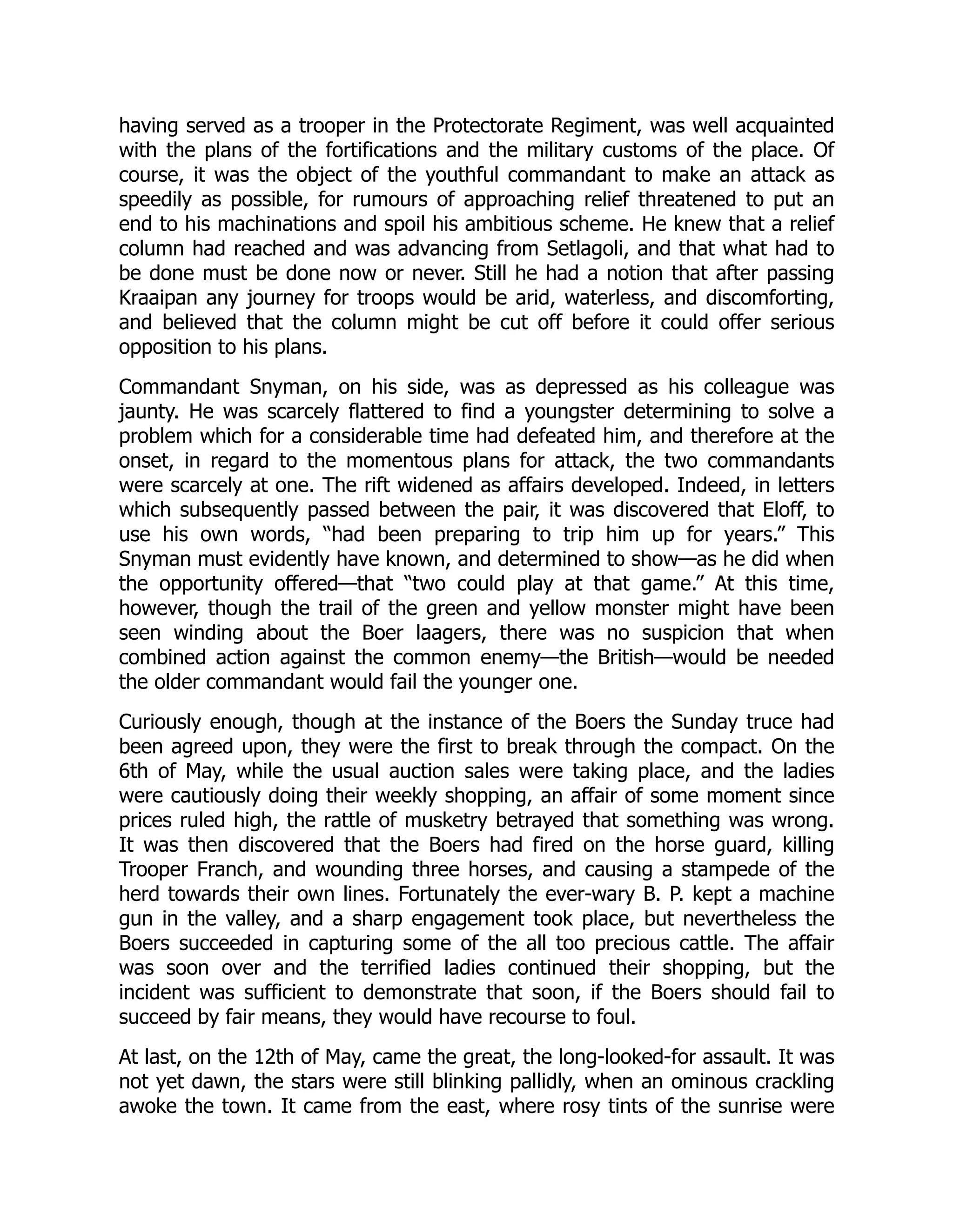 having served as a trooper in the Protectorate Regiment, was well acquainted
with the plans of the fortifications and the military customs of the place. Of
course, it was the object of the youthful commandant to make an attack as
speedily as possible, for rumours of approaching relief threatened to put an
end to his machinations and spoil his ambitious scheme. He knew that a relief
column had reached and was advancing from Setlagoli, and that what had to
be done must be done now or never. Still he had a notion that after passing
Kraaipan any journey for troops would be arid, waterless, and discomforting,
and believed that the column might be cut off before it could offer serious
opposition to his plans.
Commandant Snyman, on his side, was as depressed as his colleague was
jaunty. He was scarcely flattered to find a youngster determining to solve a
problem which for a considerable time had defeated him, and therefore at the
onset, in regard to the momentous plans for attack, the two commandants
were scarcely at one. The rift widened as affairs developed. Indeed, in letters
which subsequently passed between the pair, it was discovered that Eloff, to
use his own words, “had been preparing to trip him up for years.” This
Snyman must evidently have known, and determined to show—as he did when
the opportunity offered—that “two could play at that game.” At this time,
however, though the trail of the green and yellow monster might have been
seen winding about the Boer laagers, there was no suspicion that when
combined action against the common enemy—the British—would be needed
the older commandant would fail the younger one.
Curiously enough, though at the instance of the Boers the Sunday truce had
been agreed upon, they were the first to break through the compact. On the
6th of May, while the usual auction sales were taking place, and the ladies
were cautiously doing their weekly shopping, an affair of some moment since
prices ruled high, the rattle of musketry betrayed that something was wrong.
It was then discovered that the Boers had fired on the horse guard, killing
Trooper Franch, and wounding three horses, and causing a stampede of the
herd towards their own lines. Fortunately the ever-wary B. P. kept a machine
gun in the valley, and a sharp engagement took place, but nevertheless the
Boers succeeded in capturing some of the all too precious cattle. The affair
was soon over and the terrified ladies continued their shopping, but the
incident was sufficient to demonstrate that soon, if the Boers should fail to
succeed by fair means, they would have recourse to foul.
At last, on the 12th of May, came the great, the long-looked-for assault. It was
not yet dawn, the stars were still blinking pallidly, when an ominous crackling
awoke the town. It came from the east, where rosy tints of the sunrise were
 