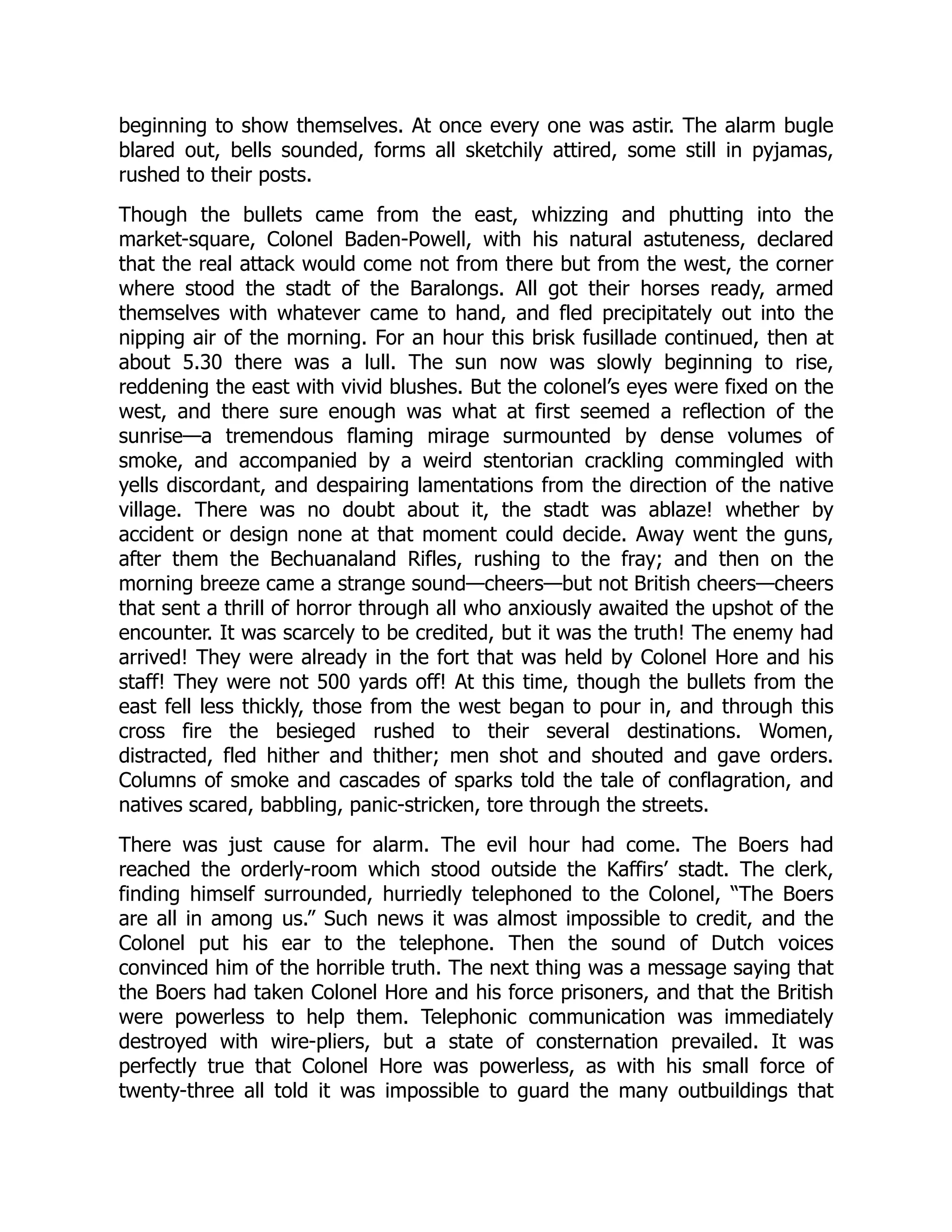 beginning to show themselves. At once every one was astir. The alarm bugle
blared out, bells sounded, forms all sketchily attired, some still in pyjamas,
rushed to their posts.
Though the bullets came from the east, whizzing and phutting into the
market-square, Colonel Baden-Powell, with his natural astuteness, declared
that the real attack would come not from there but from the west, the corner
where stood the stadt of the Baralongs. All got their horses ready, armed
themselves with whatever came to hand, and fled precipitately out into the
nipping air of the morning. For an hour this brisk fusillade continued, then at
about 5.30 there was a lull. The sun now was slowly beginning to rise,
reddening the east with vivid blushes. But the colonel’s eyes were fixed on the
west, and there sure enough was what at first seemed a reflection of the
sunrise—a tremendous flaming mirage surmounted by dense volumes of
smoke, and accompanied by a weird stentorian crackling commingled with
yells discordant, and despairing lamentations from the direction of the native
village. There was no doubt about it, the stadt was ablaze! whether by
accident or design none at that moment could decide. Away went the guns,
after them the Bechuanaland Rifles, rushing to the fray; and then on the
morning breeze came a strange sound—cheers—but not British cheers—cheers
that sent a thrill of horror through all who anxiously awaited the upshot of the
encounter. It was scarcely to be credited, but it was the truth! The enemy had
arrived! They were already in the fort that was held by Colonel Hore and his
staff! They were not 500 yards off! At this time, though the bullets from the
east fell less thickly, those from the west began to pour in, and through this
cross fire the besieged rushed to their several destinations. Women,
distracted, fled hither and thither; men shot and shouted and gave orders.
Columns of smoke and cascades of sparks told the tale of conflagration, and
natives scared, babbling, panic-stricken, tore through the streets.
There was just cause for alarm. The evil hour had come. The Boers had
reached the orderly-room which stood outside the Kaffirs’ stadt. The clerk,
finding himself surrounded, hurriedly telephoned to the Colonel, “The Boers
are all in among us.” Such news it was almost impossible to credit, and the
Colonel put his ear to the telephone. Then the sound of Dutch voices
convinced him of the horrible truth. The next thing was a message saying that
the Boers had taken Colonel Hore and his force prisoners, and that the British
were powerless to help them. Telephonic communication was immediately
destroyed with wire-pliers, but a state of consternation prevailed. It was
perfectly true that Colonel Hore was powerless, as with his small force of
twenty-three all told it was impossible to guard the many outbuildings that
 