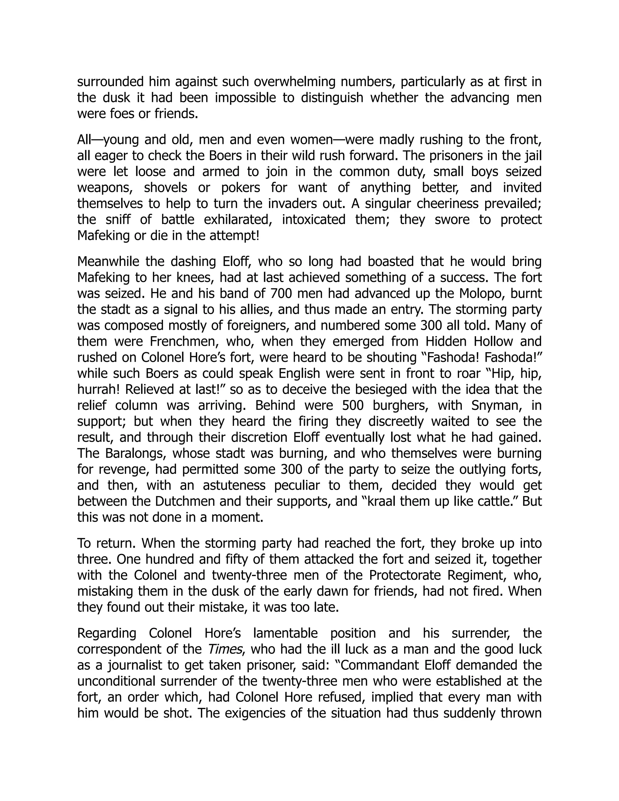 surrounded him against such overwhelming numbers, particularly as at first in
the dusk it had been impossible to distinguish whether the advancing men
were foes or friends.
All—young and old, men and even women—were madly rushing to the front,
all eager to check the Boers in their wild rush forward. The prisoners in the jail
were let loose and armed to join in the common duty, small boys seized
weapons, shovels or pokers for want of anything better, and invited
themselves to help to turn the invaders out. A singular cheeriness prevailed;
the sniff of battle exhilarated, intoxicated them; they swore to protect
Mafeking or die in the attempt!
Meanwhile the dashing Eloff, who so long had boasted that he would bring
Mafeking to her knees, had at last achieved something of a success. The fort
was seized. He and his band of 700 men had advanced up the Molopo, burnt
the stadt as a signal to his allies, and thus made an entry. The storming party
was composed mostly of foreigners, and numbered some 300 all told. Many of
them were Frenchmen, who, when they emerged from Hidden Hollow and
rushed on Colonel Hore’s fort, were heard to be shouting “Fashoda! Fashoda!”
while such Boers as could speak English were sent in front to roar “Hip, hip,
hurrah! Relieved at last!” so as to deceive the besieged with the idea that the
relief column was arriving. Behind were 500 burghers, with Snyman, in
support; but when they heard the firing they discreetly waited to see the
result, and through their discretion Eloff eventually lost what he had gained.
The Baralongs, whose stadt was burning, and who themselves were burning
for revenge, had permitted some 300 of the party to seize the outlying forts,
and then, with an astuteness peculiar to them, decided they would get
between the Dutchmen and their supports, and “kraal them up like cattle.” But
this was not done in a moment.
To return. When the storming party had reached the fort, they broke up into
three. One hundred and fifty of them attacked the fort and seized it, together
with the Colonel and twenty-three men of the Protectorate Regiment, who,
mistaking them in the dusk of the early dawn for friends, had not fired. When
they found out their mistake, it was too late.
Regarding Colonel Hore’s lamentable position and his surrender, the
correspondent of the Times, who had the ill luck as a man and the good luck
as a journalist to get taken prisoner, said: “Commandant Eloff demanded the
unconditional surrender of the twenty-three men who were established at the
fort, an order which, had Colonel Hore refused, implied that every man with
him would be shot. The exigencies of the situation had thus suddenly thrown
 