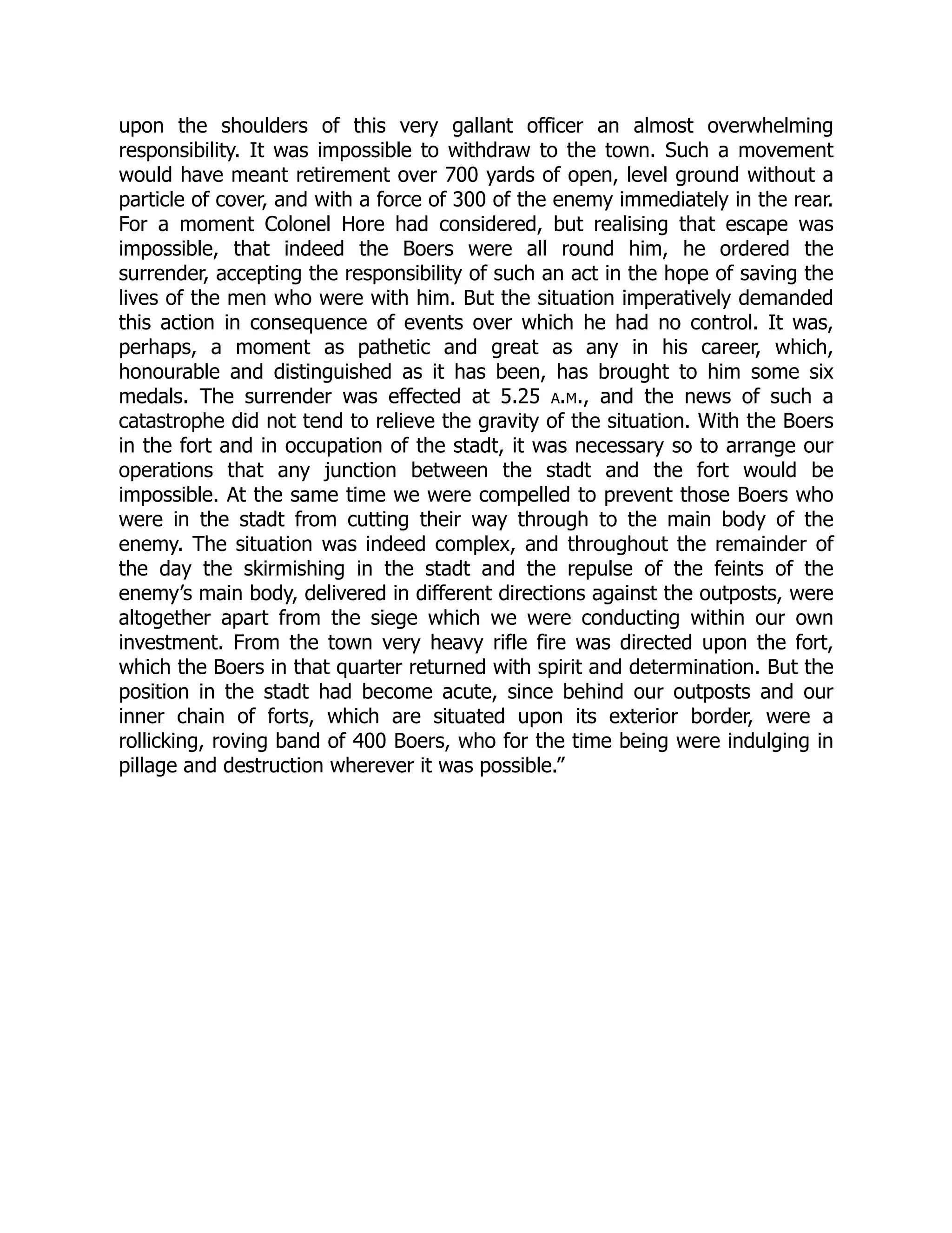upon the shoulders of this very gallant officer an almost overwhelming
responsibility. It was impossible to withdraw to the town. Such a movement
would have meant retirement over 700 yards of open, level ground without a
particle of cover, and with a force of 300 of the enemy immediately in the rear.
For a moment Colonel Hore had considered, but realising that escape was
impossible, that indeed the Boers were all round him, he ordered the
surrender, accepting the responsibility of such an act in the hope of saving the
lives of the men who were with him. But the situation imperatively demanded
this action in consequence of events over which he had no control. It was,
perhaps, a moment as pathetic and great as any in his career, which,
honourable and distinguished as it has been, has brought to him some six
medals. The surrender was effected at 5.25 a.m., and the news of such a
catastrophe did not tend to relieve the gravity of the situation. With the Boers
in the fort and in occupation of the stadt, it was necessary so to arrange our
operations that any junction between the stadt and the fort would be
impossible. At the same time we were compelled to prevent those Boers who
were in the stadt from cutting their way through to the main body of the
enemy. The situation was indeed complex, and throughout the remainder of
the day the skirmishing in the stadt and the repulse of the feints of the
enemy’s main body, delivered in different directions against the outposts, were
altogether apart from the siege which we were conducting within our own
investment. From the town very heavy rifle fire was directed upon the fort,
which the Boers in that quarter returned with spirit and determination. But the
position in the stadt had become acute, since behind our outposts and our
inner chain of forts, which are situated upon its exterior border, were a
rollicking, roving band of 400 Boers, who for the time being were indulging in
pillage and destruction wherever it was possible.”
 