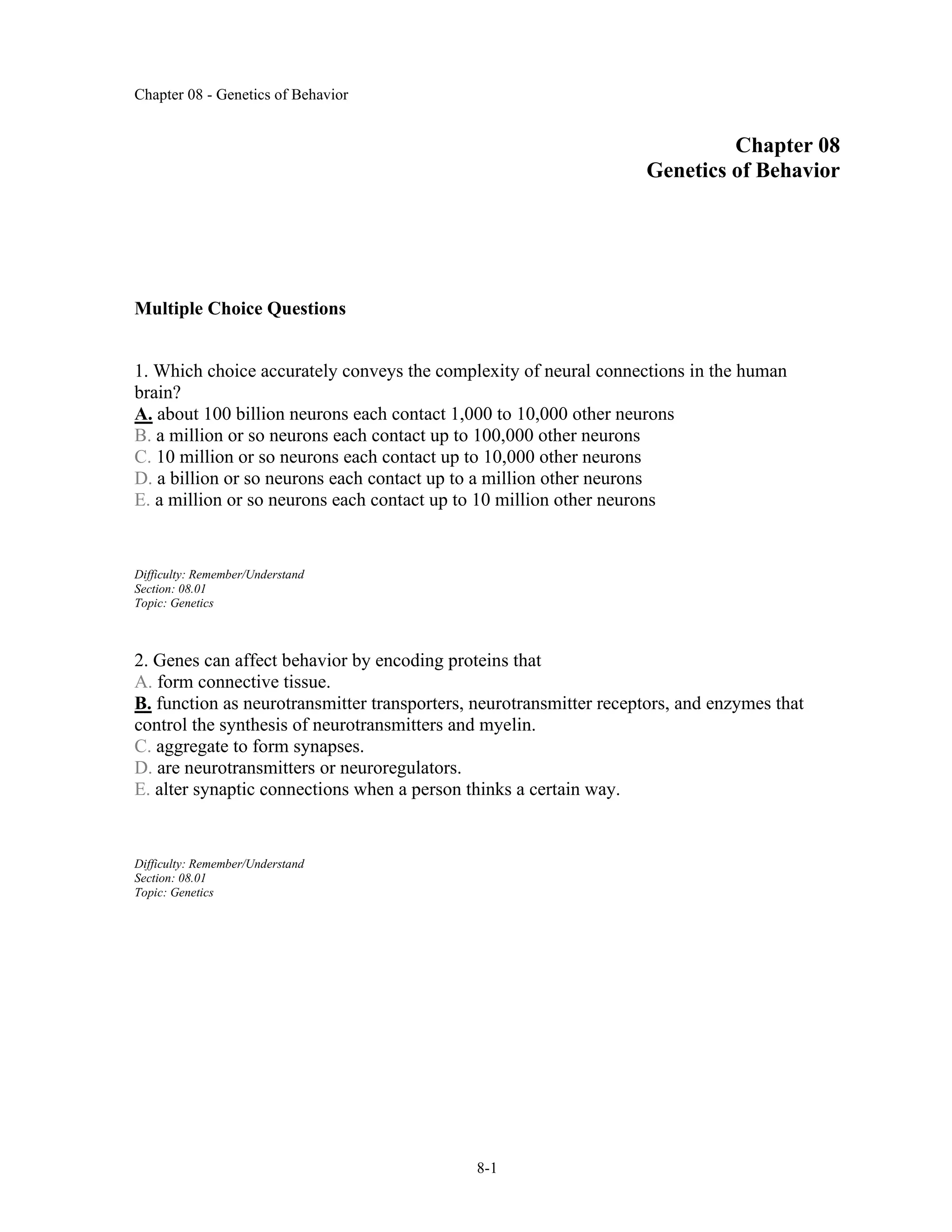 Chapter 08 - Genetics of Behavior
8-1
Chapter 08
Genetics of Behavior
Multiple Choice Questions
1. Which choice accurately conveys the complexity of neural connections in the human
brain?
A. about 100 billion neurons each contact 1,000 to 10,000 other neurons
B. a million or so neurons each contact up to 100,000 other neurons
C. 10 million or so neurons each contact up to 10,000 other neurons
D. a billion or so neurons each contact up to a million other neurons
E. a million or so neurons each contact up to 10 million other neurons
Difficulty: Remember/Understand
Section: 08.01
Topic: Genetics
2. Genes can affect behavior by encoding proteins that
A. form connective tissue.
B. function as neurotransmitter transporters, neurotransmitter receptors, and enzymes that
control the synthesis of neurotransmitters and myelin.
C. aggregate to form synapses.
D. are neurotransmitters or neuroregulators.
E. alter synaptic connections when a person thinks a certain way.
Difficulty: Remember/Understand
Section: 08.01
Topic: Genetics
 