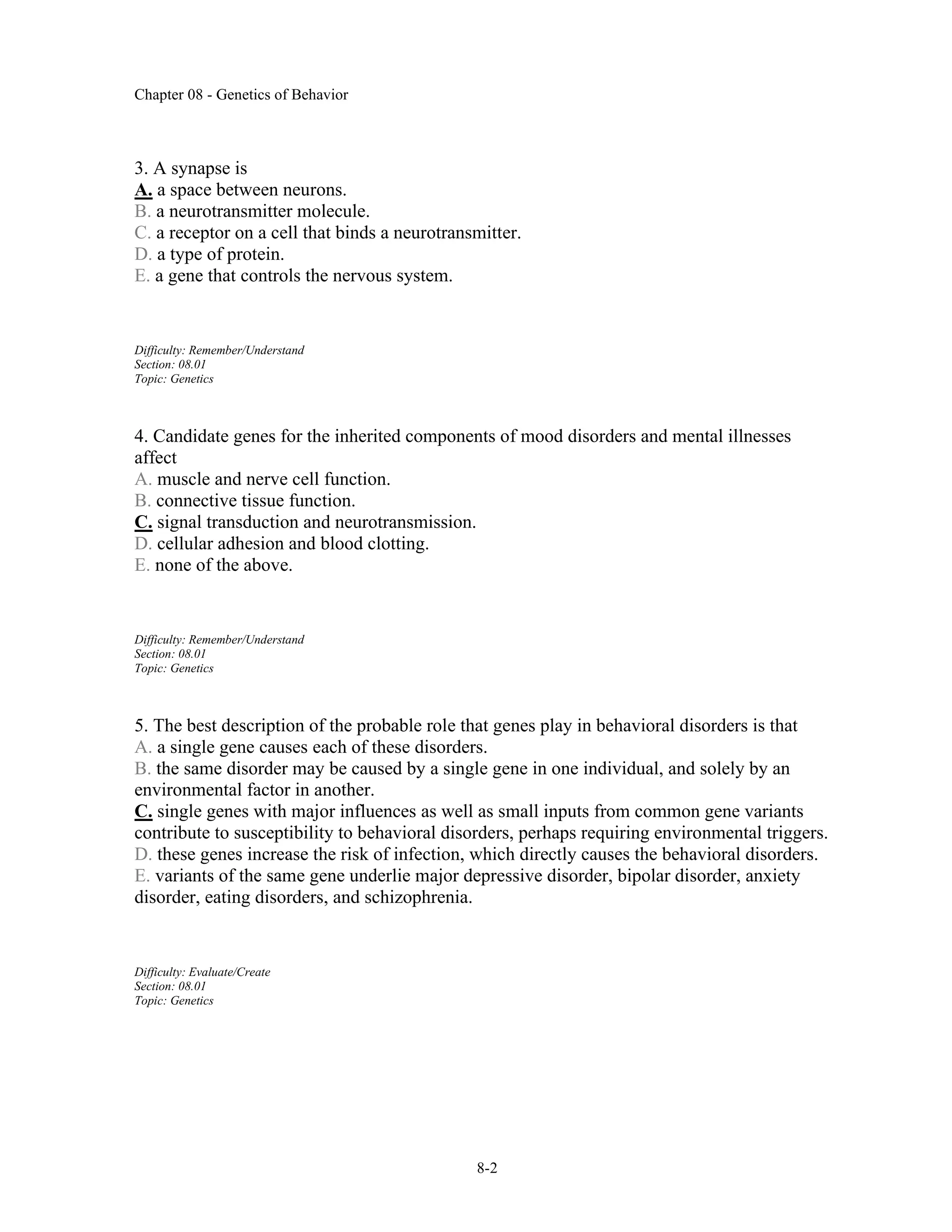 Chapter 08 - Genetics of Behavior
8-2
3. A synapse is
A. a space between neurons.
B. a neurotransmitter molecule.
C. a receptor on a cell that binds a neurotransmitter.
D. a type of protein.
E. a gene that controls the nervous system.
Difficulty: Remember/Understand
Section: 08.01
Topic: Genetics
4. Candidate genes for the inherited components of mood disorders and mental illnesses
affect
A. muscle and nerve cell function.
B. connective tissue function.
C. signal transduction and neurotransmission.
D. cellular adhesion and blood clotting.
E. none of the above.
Difficulty: Remember/Understand
Section: 08.01
Topic: Genetics
5. The best description of the probable role that genes play in behavioral disorders is that
A. a single gene causes each of these disorders.
B. the same disorder may be caused by a single gene in one individual, and solely by an
environmental factor in another.
C. single genes with major influences as well as small inputs from common gene variants
contribute to susceptibility to behavioral disorders, perhaps requiring environmental triggers.
D. these genes increase the risk of infection, which directly causes the behavioral disorders.
E. variants of the same gene underlie major depressive disorder, bipolar disorder, anxiety
disorder, eating disorders, and schizophrenia.
Difficulty: Evaluate/Create
Section: 08.01
Topic: Genetics
 