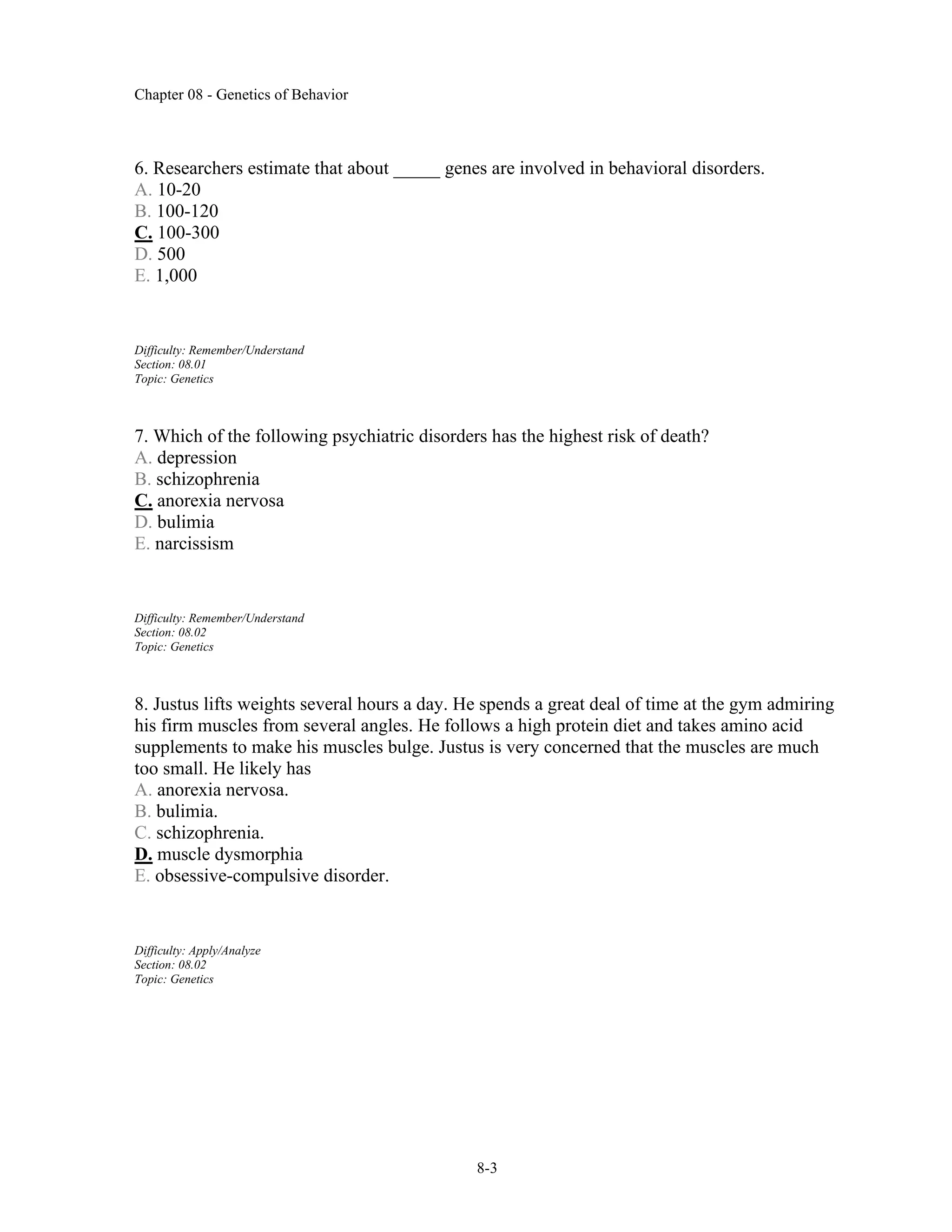 Chapter 08 - Genetics of Behavior
8-3
6. Researchers estimate that about _____ genes are involved in behavioral disorders.
A. 10-20
B. 100-120
C. 100-300
D. 500
E. 1,000
Difficulty: Remember/Understand
Section: 08.01
Topic: Genetics
7. Which of the following psychiatric disorders has the highest risk of death?
A. depression
B. schizophrenia
C. anorexia nervosa
D. bulimia
E. narcissism
Difficulty: Remember/Understand
Section: 08.02
Topic: Genetics
8. Justus lifts weights several hours a day. He spends a great deal of time at the gym admiring
his firm muscles from several angles. He follows a high protein diet and takes amino acid
supplements to make his muscles bulge. Justus is very concerned that the muscles are much
too small. He likely has
A. anorexia nervosa.
B. bulimia.
C. schizophrenia.
D. muscle dysmorphia
E. obsessive-compulsive disorder.
Difficulty: Apply/Analyze
Section: 08.02
Topic: Genetics
 