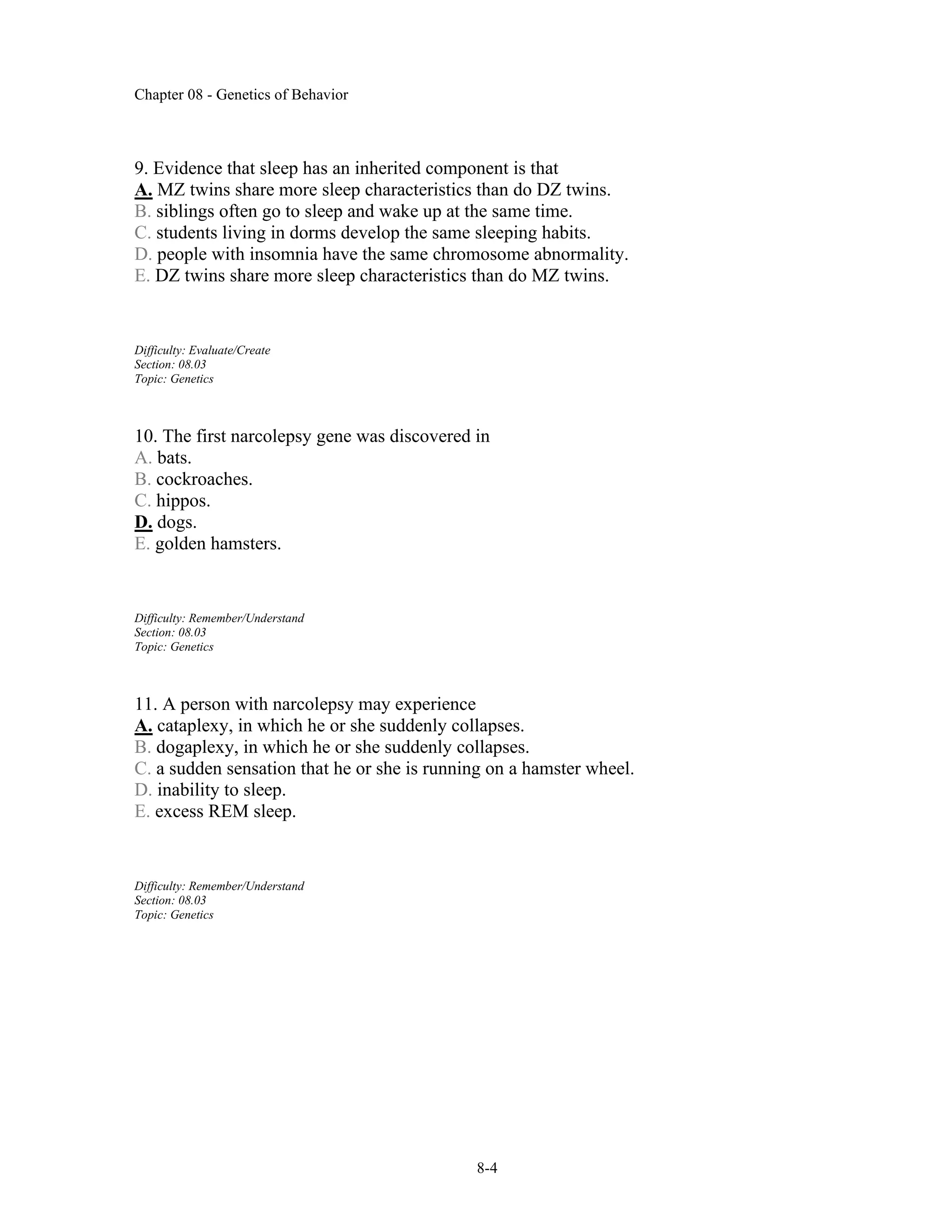 Chapter 08 - Genetics of Behavior
8-4
9. Evidence that sleep has an inherited component is that
A. MZ twins share more sleep characteristics than do DZ twins.
B. siblings often go to sleep and wake up at the same time.
C. students living in dorms develop the same sleeping habits.
D. people with insomnia have the same chromosome abnormality.
E. DZ twins share more sleep characteristics than do MZ twins.
Difficulty: Evaluate/Create
Section: 08.03
Topic: Genetics
10. The first narcolepsy gene was discovered in
A. bats.
B. cockroaches.
C. hippos.
D. dogs.
E. golden hamsters.
Difficulty: Remember/Understand
Section: 08.03
Topic: Genetics
11. A person with narcolepsy may experience
A. cataplexy, in which he or she suddenly collapses.
B. dogaplexy, in which he or she suddenly collapses.
C. a sudden sensation that he or she is running on a hamster wheel.
D. inability to sleep.
E. excess REM sleep.
Difficulty: Remember/Understand
Section: 08.03
Topic: Genetics
 