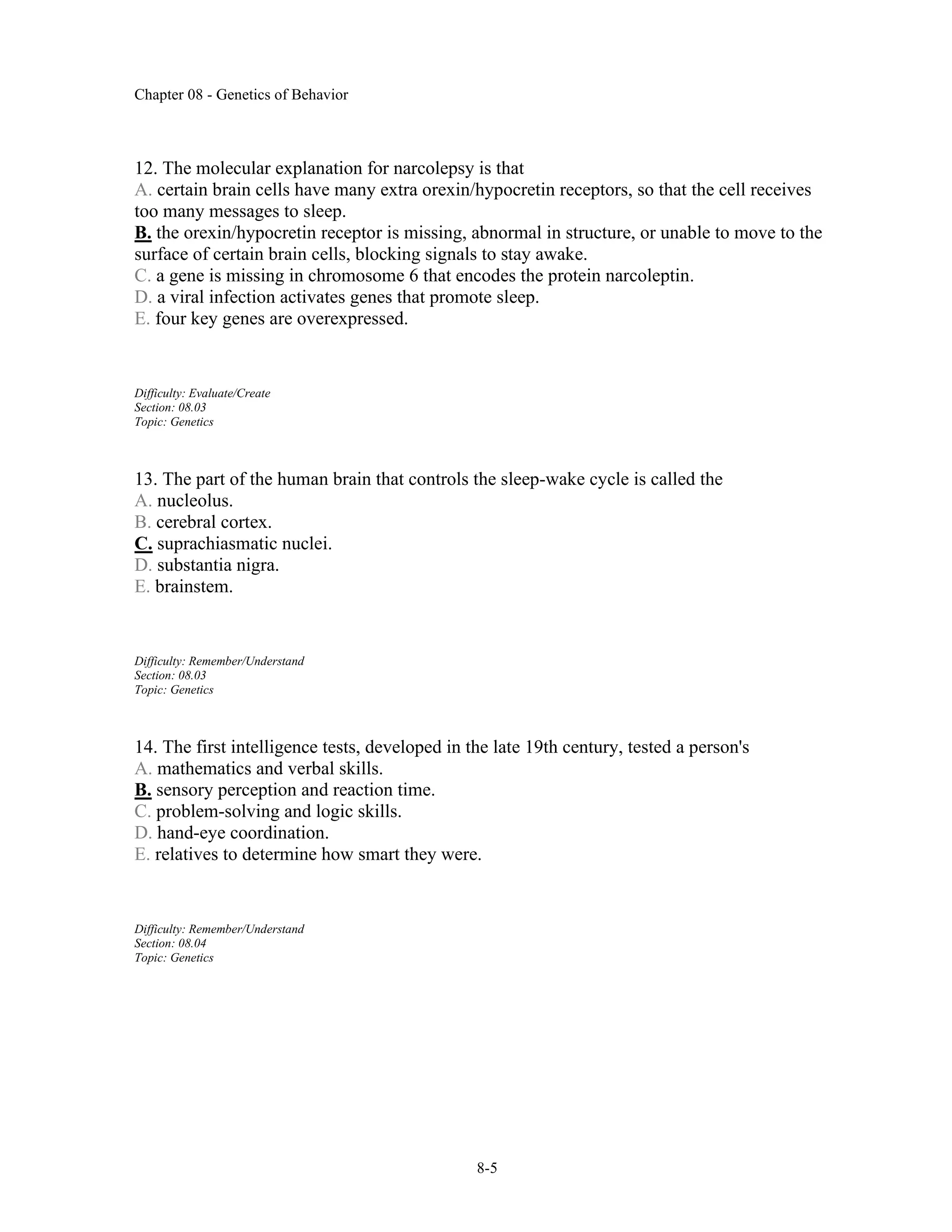 Chapter 08 - Genetics of Behavior
8-5
12. The molecular explanation for narcolepsy is that
A. certain brain cells have many extra orexin/hypocretin receptors, so that the cell receives
too many messages to sleep.
B. the orexin/hypocretin receptor is missing, abnormal in structure, or unable to move to the
surface of certain brain cells, blocking signals to stay awake.
C. a gene is missing in chromosome 6 that encodes the protein narcoleptin.
D. a viral infection activates genes that promote sleep.
E. four key genes are overexpressed.
Difficulty: Evaluate/Create
Section: 08.03
Topic: Genetics
13. The part of the human brain that controls the sleep-wake cycle is called the
A. nucleolus.
B. cerebral cortex.
C. suprachiasmatic nuclei.
D. substantia nigra.
E. brainstem.
Difficulty: Remember/Understand
Section: 08.03
Topic: Genetics
14. The first intelligence tests, developed in the late 19th century, tested a person's
A. mathematics and verbal skills.
B. sensory perception and reaction time.
C. problem-solving and logic skills.
D. hand-eye coordination.
E. relatives to determine how smart they were.
Difficulty: Remember/Understand
Section: 08.04
Topic: Genetics
 