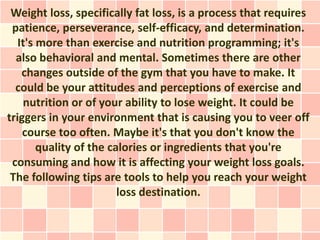 Weight loss, specifically fat loss, is a process that requires
 patience, perseverance, self-efficacy, and determination.
   It's more than exercise and nutrition programming; it's
  also behavioral and mental. Sometimes there are other
    changes outside of the gym that you have to make. It
  could be your attitudes and perceptions of exercise and
    nutrition or of your ability to lose weight. It could be
triggers in your environment that is causing you to veer off
    course too often. Maybe it's that you don't know the
        quality of the calories or ingredients that you're
 consuming and how it is affecting your weight loss goals.
 The following tips are tools to help you reach your weight
                         loss destination.
 