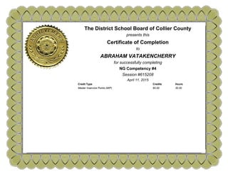 The District School Board of Collier County
presents this
Certificate of Completion
to
ABRAHAM VATAKENCHERRY
for successfully completing
NG Competency #4
Session #615208
April 11, 2015
Credit Type Credits Hours
Master Inservice Points (MIP) 60.00 30.00
 