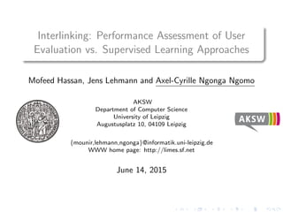 Interlinking: Performance Assessment of User
Evaluation vs. Supervised Learning Approaches
Mofeed Hassan, Jens Lehmann and Axel-Cyrille Ngonga Ngomo
AKSW
Department of Computer Science
University of Leipzig
Augustusplatz 10, 04109 Leipzig
{mounir,lehmann,ngonga}@informatik.uni-leipzig.de
WWW home page: http://limes.sf.net
June 14, 2015
 
