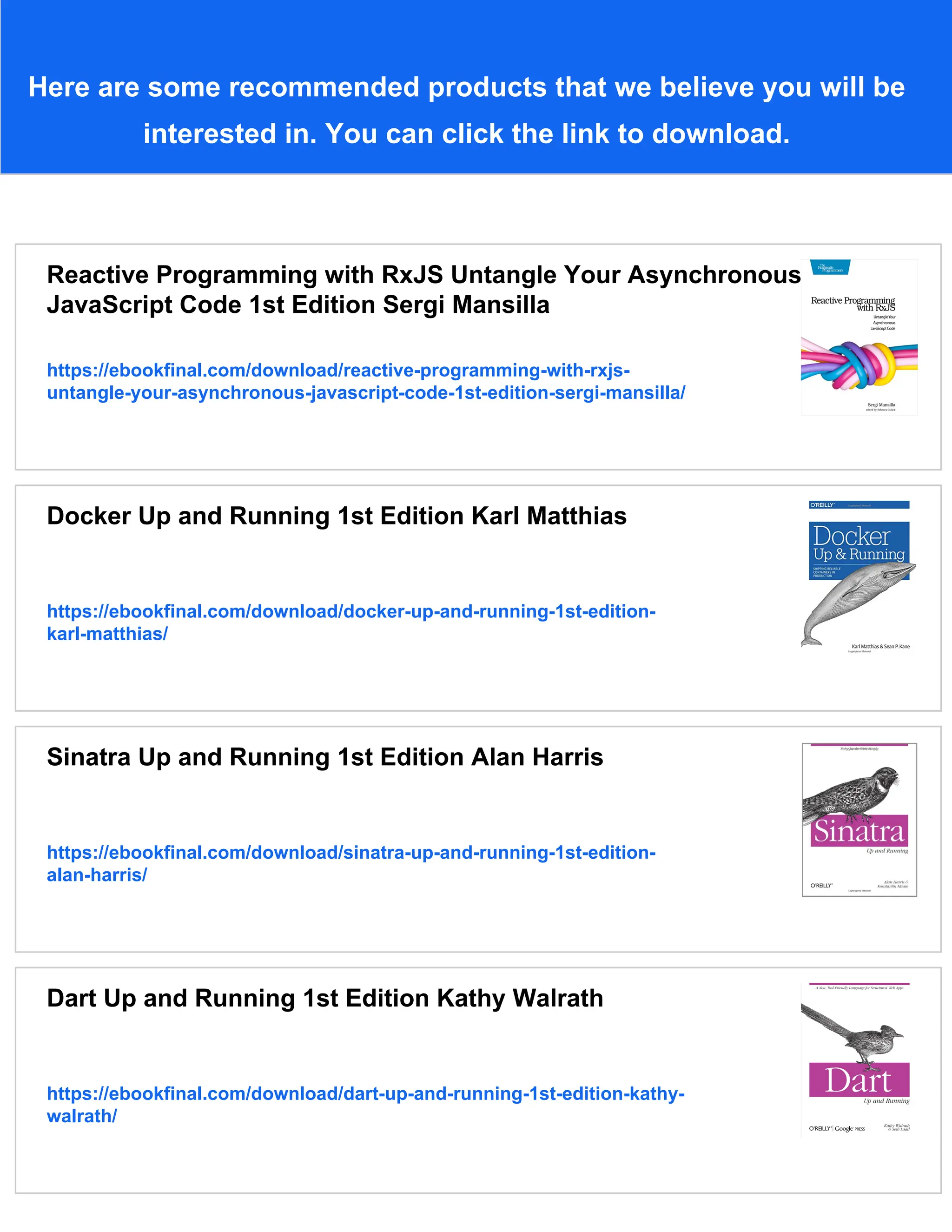Here are some recommended products that we believe you will be interested in. You can click the link to download. Reactive Programming with RxJS Untangle Your Asynchronous JavaScript Code 1st Edition Sergi Mansilla https://ebookfinal.com/download/reactive-programming-with-rxjs- untangle-your-asynchronous-javascript-code-1st-edition-sergi-mansilla/ Docker Up and Running 1st Edition Karl Matthias https://ebookfinal.com/download/docker-up-and-running-1st-edition- karl-matthias/ Sinatra Up and Running 1st Edition Alan Harris https://ebookfinal.com/download/sinatra-up-and-running-1st-edition- alan-harris/ Dart Up and Running 1st Edition Kathy Walrath https://ebookfinal.com/download/dart-up-and-running-1st-edition-kathy- walrath/ 