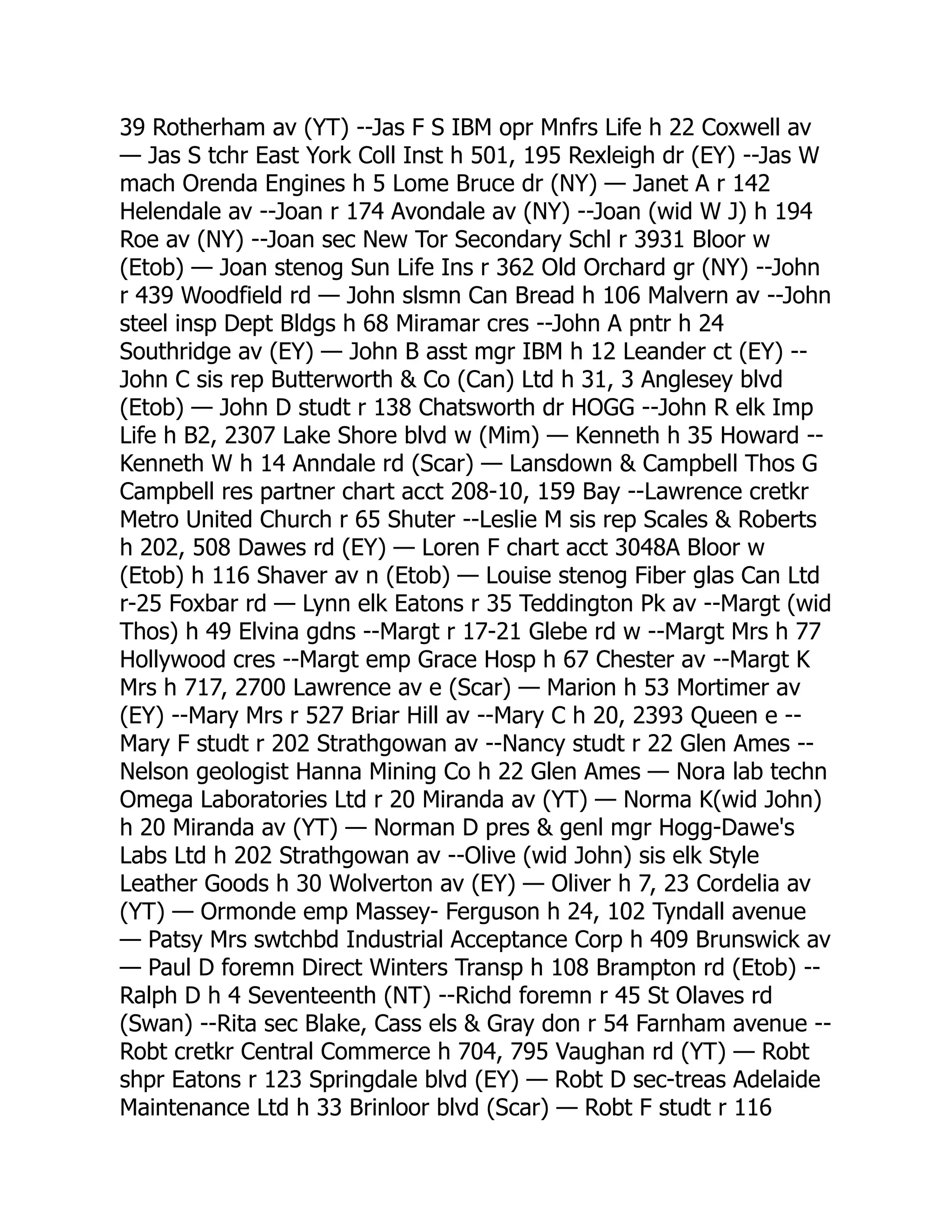 39 Rotherham av (YT) --Jas F S IBM opr Mnfrs Life h 22 Coxwell av — Jas S tchr East York Coll Inst h 501, 195 Rexleigh dr (EY) --Jas W mach Orenda Engines h 5 Lome Bruce dr (NY) — Janet A r 142 Helendale av --Joan r 174 Avondale av (NY) --Joan (wid W J) h 194 Roe av (NY) --Joan sec New Tor Secondary Schl r 3931 Bloor w (Etob) — Joan stenog Sun Life Ins r 362 Old Orchard gr (NY) --John r 439 Woodfield rd — John slsmn Can Bread h 106 Malvern av --John steel insp Dept Bldgs h 68 Miramar cres --John A pntr h 24 Southridge av (EY) — John B asst mgr IBM h 12 Leander ct (EY) -- John C sis rep Butterworth & Co (Can) Ltd h 31, 3 Anglesey blvd (Etob) — John D studt r 138 Chatsworth dr HOGG --John R elk Imp Life h B2, 2307 Lake Shore blvd w (Mim) — Kenneth h 35 Howard -- Kenneth W h 14 Anndale rd (Scar) — Lansdown & Campbell Thos G Campbell res partner chart acct 208-10, 159 Bay --Lawrence cretkr Metro United Church r 65 Shuter --Leslie M sis rep Scales & Roberts h 202, 508 Dawes rd (EY) — Loren F chart acct 3048A Bloor w (Etob) h 116 Shaver av n (Etob) — Louise stenog Fiber glas Can Ltd r-25 Foxbar rd — Lynn elk Eatons r 35 Teddington Pk av --Margt (wid Thos) h 49 Elvina gdns --Margt r 17-21 Glebe rd w --Margt Mrs h 77 Hollywood cres --Margt emp Grace Hosp h 67 Chester av --Margt K Mrs h 717, 2700 Lawrence av e (Scar) — Marion h 53 Mortimer av (EY) --Mary Mrs r 527 Briar Hill av --Mary C h 20, 2393 Queen e -- Mary F studt r 202 Strathgowan av --Nancy studt r 22 Glen Ames -- Nelson geologist Hanna Mining Co h 22 Glen Ames — Nora lab techn Omega Laboratories Ltd r 20 Miranda av (YT) — Norma K(wid John) h 20 Miranda av (YT) — Norman D pres & genl mgr Hogg-Dawe's Labs Ltd h 202 Strathgowan av --Olive (wid John) sis elk Style Leather Goods h 30 Wolverton av (EY) — Oliver h 7, 23 Cordelia av (YT) — Ormonde emp Massey- Ferguson h 24, 102 Tyndall avenue — Patsy Mrs swtchbd Industrial Acceptance Corp h 409 Brunswick av — Paul D foremn Direct Winters Transp h 108 Brampton rd (Etob) -- Ralph D h 4 Seventeenth (NT) --Richd foremn r 45 St Olaves rd (Swan) --Rita sec Blake, Cass els & Gray don r 54 Farnham avenue -- Robt cretkr Central Commerce h 704, 795 Vaughan rd (YT) — Robt shpr Eatons r 123 Springdale blvd (EY) — Robt D sec-treas Adelaide Maintenance Ltd h 33 Brinloor blvd (Scar) — Robt F studt r 116 