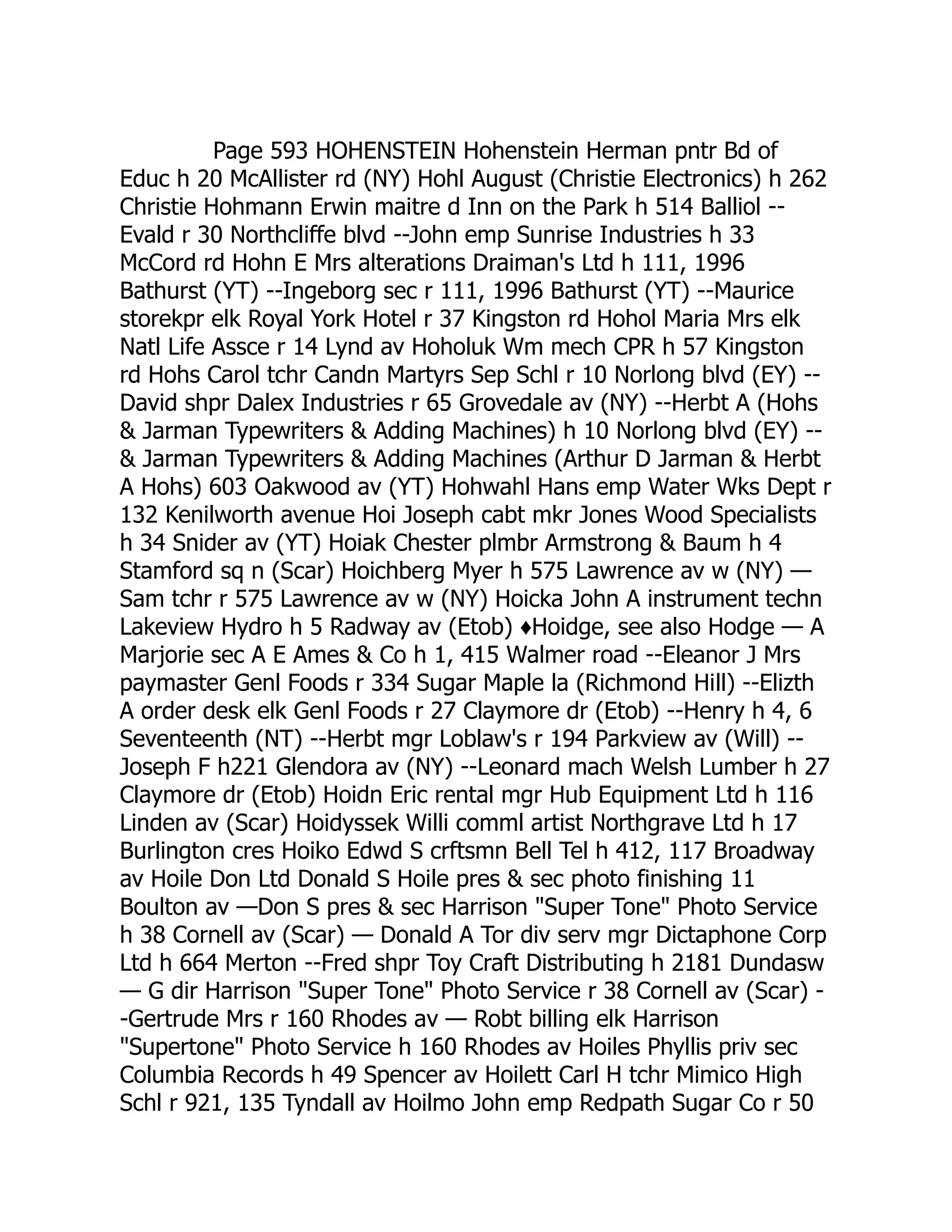 Page 593 HOHENSTEIN Hohenstein Herman pntr Bd of Educ h 20 McAllister rd (NY) Hohl August (Christie Electronics) h 262 Christie Hohmann Erwin maitre d Inn on the Park h 514 Balliol -- Evald r 30 Northcliffe blvd --John emp Sunrise Industries h 33 McCord rd Hohn E Mrs alterations Draiman's Ltd h 111, 1996 Bathurst (YT) --Ingeborg sec r 111, 1996 Bathurst (YT) --Maurice storekpr elk Royal York Hotel r 37 Kingston rd Hohol Maria Mrs elk Natl Life Assce r 14 Lynd av Hoholuk Wm mech CPR h 57 Kingston rd Hohs Carol tchr Candn Martyrs Sep Schl r 10 Norlong blvd (EY) -- David shpr Dalex Industries r 65 Grovedale av (NY) --Herbt A (Hohs & Jarman Typewriters & Adding Machines) h 10 Norlong blvd (EY) -- & Jarman Typewriters & Adding Machines (Arthur D Jarman & Herbt A Hohs) 603 Oakwood av (YT) Hohwahl Hans emp Water Wks Dept r 132 Kenilworth avenue Hoi Joseph cabt mkr Jones Wood Specialists h 34 Snider av (YT) Hoiak Chester plmbr Armstrong & Baum h 4 Stamford sq n (Scar) Hoichberg Myer h 575 Lawrence av w (NY) — Sam tchr r 575 Lawrence av w (NY) Hoicka John A instrument techn Lakeview Hydro h 5 Radway av (Etob) ♦Hoidge, see also Hodge — A Marjorie sec A E Ames & Co h 1, 415 Walmer road --Eleanor J Mrs paymaster Genl Foods r 334 Sugar Maple la (Richmond Hill) --Elizth A order desk elk Genl Foods r 27 Claymore dr (Etob) --Henry h 4, 6 Seventeenth (NT) --Herbt mgr Loblaw's r 194 Parkview av (Will) -- Joseph F h221 Glendora av (NY) --Leonard mach Welsh Lumber h 27 Claymore dr (Etob) Hoidn Eric rental mgr Hub Equipment Ltd h 116 Linden av (Scar) Hoidyssek Willi comml artist Northgrave Ltd h 17 Burlington cres Hoiko Edwd S crftsmn Bell Tel h 412, 117 Broadway av Hoile Don Ltd Donald S Hoile pres & sec photo finishing 11 Boulton av —Don S pres & sec Harrison "Super Tone" Photo Service h 38 Cornell av (Scar) — Donald A Tor div serv mgr Dictaphone Corp Ltd h 664 Merton --Fred shpr Toy Craft Distributing h 2181 Dundasw — G dir Harrison "Super Tone" Photo Service r 38 Cornell av (Scar) - -Gertrude Mrs r 160 Rhodes av — Robt billing elk Harrison "Supertone" Photo Service h 160 Rhodes av Hoiles Phyllis priv sec Columbia Records h 49 Spencer av Hoilett Carl H tchr Mimico High Schl r 921, 135 Tyndall av Hoilmo John emp Redpath Sugar Co r 50 