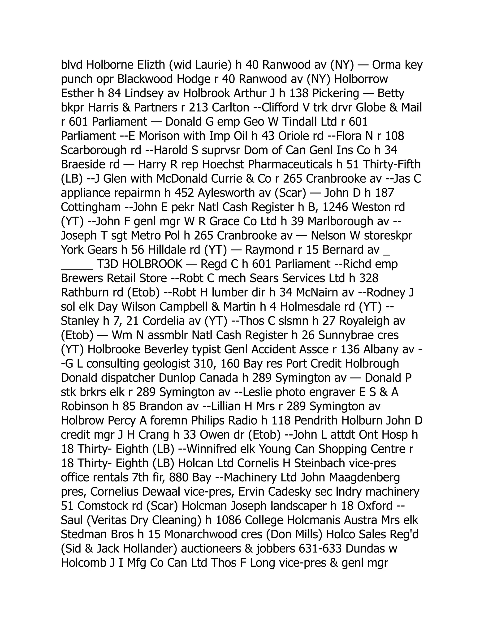 blvd Holborne Elizth (wid Laurie) h 40 Ranwood av (NY) — Orma key punch opr Blackwood Hodge r 40 Ranwood av (NY) Holborrow Esther h 84 Lindsey av Holbrook Arthur J h 138 Pickering — Betty bkpr Harris & Partners r 213 Carlton --Clifford V trk drvr Globe & Mail r 601 Parliament — Donald G emp Geo W Tindall Ltd r 601 Parliament --E Morison with Imp Oil h 43 Oriole rd --Flora N r 108 Scarborough rd --Harold S suprvsr Dom of Can Genl Ins Co h 34 Braeside rd — Harry R rep Hoechst Pharmaceuticals h 51 Thirty-Fifth (LB) --J Glen with McDonald Currie & Co r 265 Cranbrooke av --Jas C appliance repairmn h 452 Aylesworth av (Scar) — John D h 187 Cottingham --John E pekr Natl Cash Register h B, 1246 Weston rd (YT) --John F genl mgr W R Grace Co Ltd h 39 Marlborough av -- Joseph T sgt Metro Pol h 265 Cranbrooke av — Nelson W storeskpr York Gears h 56 Hilldale rd (YT) — Raymond r 15 Bernard av _ _____ T3D HOLBROOK — Regd C h 601 Parliament --Richd emp Brewers Retail Store --Robt C mech Sears Services Ltd h 328 Rathburn rd (Etob) --Robt H lumber dir h 34 McNairn av --Rodney J sol elk Day Wilson Campbell & Martin h 4 Holmesdale rd (YT) -- Stanley h 7, 21 Cordelia av (YT) --Thos C slsmn h 27 Royaleigh av (Etob) — Wm N assmblr Natl Cash Register h 26 Sunnybrae cres (YT) Holbrooke Beverley typist Genl Accident Assce r 136 Albany av - -G L consulting geologist 310, 160 Bay res Port Credit Holbrough Donald dispatcher Dunlop Canada h 289 Symington av — Donald P stk brkrs elk r 289 Symington av --Leslie photo engraver E S & A Robinson h 85 Brandon av --Lillian H Mrs r 289 Symington av Holbrow Percy A foremn Philips Radio h 118 Pendrith Holburn John D credit mgr J H Crang h 33 Owen dr (Etob) --John L attdt Ont Hosp h 18 Thirty- Eighth (LB) --Winnifred elk Young Can Shopping Centre r 18 Thirty- Eighth (LB) Holcan Ltd Cornelis H Steinbach vice-pres office rentals 7th fir, 880 Bay --Machinery Ltd John Maagdenberg pres, Cornelius Dewaal vice-pres, Ervin Cadesky sec lndry machinery 51 Comstock rd (Scar) Holcman Joseph landscaper h 18 Oxford -- Saul (Veritas Dry Cleaning) h 1086 College Holcmanis Austra Mrs elk Stedman Bros h 15 Monarchwood cres (Don Mills) Holco Sales Reg'd (Sid & Jack Hollander) auctioneers & jobbers 631-633 Dundas w Holcomb J I Mfg Co Can Ltd Thos F Long vice-pres & genl mgr 