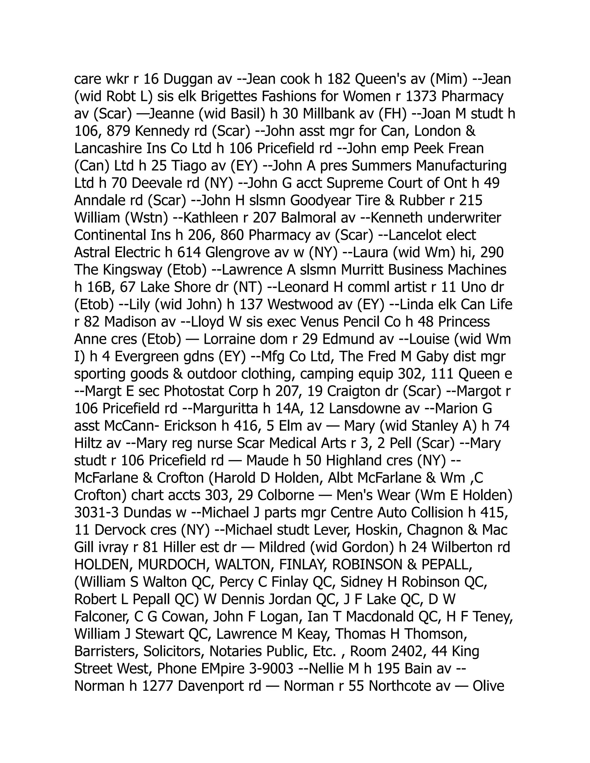 care wkr r 16 Duggan av --Jean cook h 182 Queen's av (Mim) --Jean (wid Robt L) sis elk Brigettes Fashions for Women r 1373 Pharmacy av (Scar) —Jeanne (wid Basil) h 30 Millbank av (FH) --Joan M studt h 106, 879 Kennedy rd (Scar) --John asst mgr for Can, London & Lancashire Ins Co Ltd h 106 Pricefield rd --John emp Peek Frean (Can) Ltd h 25 Tiago av (EY) --John A pres Summers Manufacturing Ltd h 70 Deevale rd (NY) --John G acct Supreme Court of Ont h 49 Anndale rd (Scar) --John H slsmn Goodyear Tire & Rubber r 215 William (Wstn) --Kathleen r 207 Balmoral av --Kenneth underwriter Continental Ins h 206, 860 Pharmacy av (Scar) --Lancelot elect Astral Electric h 614 Glengrove av w (NY) --Laura (wid Wm) hi, 290 The Kingsway (Etob) --Lawrence A slsmn Murritt Business Machines h 16B, 67 Lake Shore dr (NT) --Leonard H comml artist r 11 Uno dr (Etob) --Lily (wid John) h 137 Westwood av (EY) --Linda elk Can Life r 82 Madison av --Lloyd W sis exec Venus Pencil Co h 48 Princess Anne cres (Etob) — Lorraine dom r 29 Edmund av --Louise (wid Wm I) h 4 Evergreen gdns (EY) --Mfg Co Ltd, The Fred M Gaby dist mgr sporting goods & outdoor clothing, camping equip 302, 111 Queen e --Margt E sec Photostat Corp h 207, 19 Craigton dr (Scar) --Margot r 106 Pricefield rd --Marguritta h 14A, 12 Lansdowne av --Marion G asst McCann- Erickson h 416, 5 Elm av — Mary (wid Stanley A) h 74 Hiltz av --Mary reg nurse Scar Medical Arts r 3, 2 Pell (Scar) --Mary studt r 106 Pricefield rd — Maude h 50 Highland cres (NY) -- McFarlane & Crofton (Harold D Holden, Albt McFarlane & Wm ,C Crofton) chart accts 303, 29 Colborne — Men's Wear (Wm E Holden) 3031-3 Dundas w --Michael J parts mgr Centre Auto Collision h 415, 11 Dervock cres (NY) --Michael studt Lever, Hoskin, Chagnon & Mac Gill ivray r 81 Hiller est dr — Mildred (wid Gordon) h 24 Wilberton rd HOLDEN, MURDOCH, WALTON, FINLAY, ROBINSON & PEPALL, (William S Walton QC, Percy C Finlay QC, Sidney H Robinson QC, Robert L Pepall QC) W Dennis Jordan QC, J F Lake QC, D W Falconer, C G Cowan, John F Logan, Ian T Macdonald QC, H F Teney, William J Stewart QC, Lawrence M Keay, Thomas H Thomson, Barristers, Solicitors, Notaries Public, Etc. , Room 2402, 44 King Street West, Phone EMpire 3-9003 --Nellie M h 195 Bain av -- Norman h 1277 Davenport rd — Norman r 55 Northcote av — Olive 