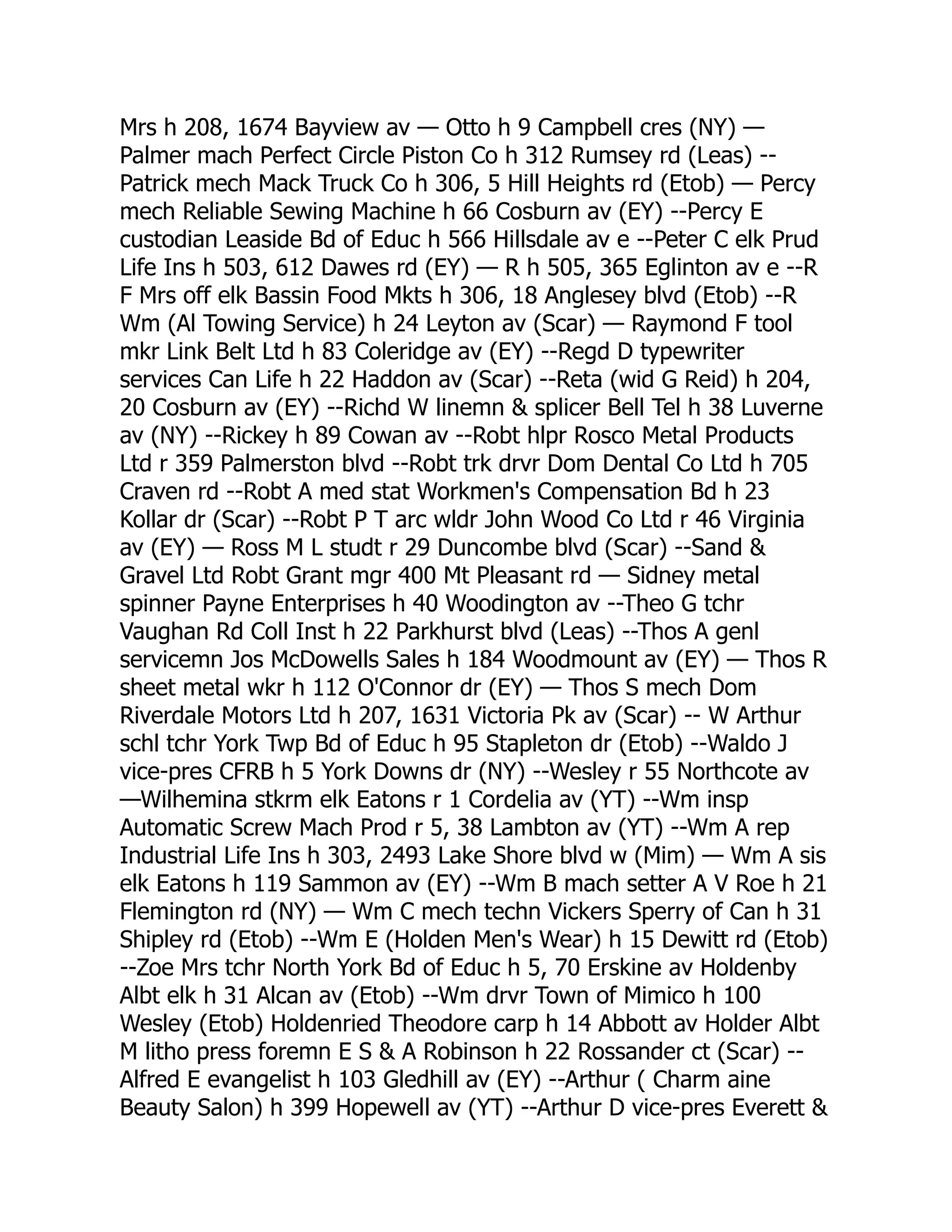 Mrs h 208, 1674 Bayview av — Otto h 9 Campbell cres (NY) — Palmer mach Perfect Circle Piston Co h 312 Rumsey rd (Leas) -- Patrick mech Mack Truck Co h 306, 5 Hill Heights rd (Etob) — Percy mech Reliable Sewing Machine h 66 Cosburn av (EY) --Percy E custodian Leaside Bd of Educ h 566 Hillsdale av e --Peter C elk Prud Life Ins h 503, 612 Dawes rd (EY) — R h 505, 365 Eglinton av e --R F Mrs off elk Bassin Food Mkts h 306, 18 Anglesey blvd (Etob) --R Wm (Al Towing Service) h 24 Leyton av (Scar) — Raymond F tool mkr Link Belt Ltd h 83 Coleridge av (EY) --Regd D typewriter services Can Life h 22 Haddon av (Scar) --Reta (wid G Reid) h 204, 20 Cosburn av (EY) --Richd W linemn & splicer Bell Tel h 38 Luverne av (NY) --Rickey h 89 Cowan av --Robt hlpr Rosco Metal Products Ltd r 359 Palmerston blvd --Robt trk drvr Dom Dental Co Ltd h 705 Craven rd --Robt A med stat Workmen's Compensation Bd h 23 Kollar dr (Scar) --Robt P T arc wldr John Wood Co Ltd r 46 Virginia av (EY) — Ross M L studt r 29 Duncombe blvd (Scar) --Sand & Gravel Ltd Robt Grant mgr 400 Mt Pleasant rd — Sidney metal spinner Payne Enterprises h 40 Woodington av --Theo G tchr Vaughan Rd Coll Inst h 22 Parkhurst blvd (Leas) --Thos A genl servicemn Jos McDowells Sales h 184 Woodmount av (EY) — Thos R sheet metal wkr h 112 O'Connor dr (EY) — Thos S mech Dom Riverdale Motors Ltd h 207, 1631 Victoria Pk av (Scar) -- W Arthur schl tchr York Twp Bd of Educ h 95 Stapleton dr (Etob) --Waldo J vice-pres CFRB h 5 York Downs dr (NY) --Wesley r 55 Northcote av —Wilhemina stkrm elk Eatons r 1 Cordelia av (YT) --Wm insp Automatic Screw Mach Prod r 5, 38 Lambton av (YT) --Wm A rep Industrial Life Ins h 303, 2493 Lake Shore blvd w (Mim) — Wm A sis elk Eatons h 119 Sammon av (EY) --Wm B mach setter A V Roe h 21 Flemington rd (NY) — Wm C mech techn Vickers Sperry of Can h 31 Shipley rd (Etob) --Wm E (Holden Men's Wear) h 15 Dewitt rd (Etob) --Zoe Mrs tchr North York Bd of Educ h 5, 70 Erskine av Holdenby Albt elk h 31 Alcan av (Etob) --Wm drvr Town of Mimico h 100 Wesley (Etob) Holdenried Theodore carp h 14 Abbott av Holder Albt M litho press foremn E S & A Robinson h 22 Rossander ct (Scar) -- Alfred E evangelist h 103 Gledhill av (EY) --Arthur ( Charm aine Beauty Salon) h 399 Hopewell av (YT) --Arthur D vice-pres Everett & 
