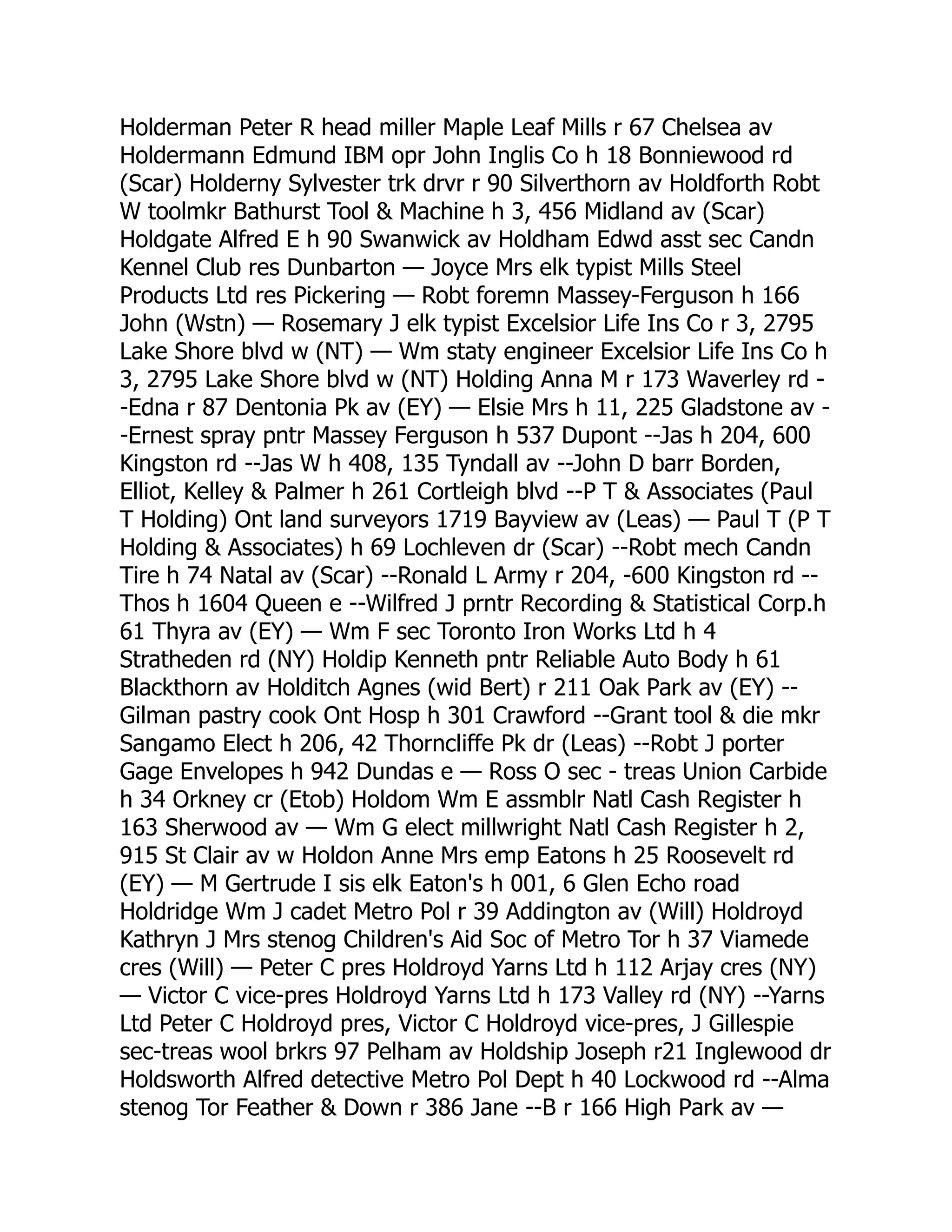 Holderman Peter R head miller Maple Leaf Mills r 67 Chelsea av Holdermann Edmund IBM opr John Inglis Co h 18 Bonniewood rd (Scar) Holderny Sylvester trk drvr r 90 Silverthorn av Holdforth Robt W toolmkr Bathurst Tool & Machine h 3, 456 Midland av (Scar) Holdgate Alfred E h 90 Swanwick av Holdham Edwd asst sec Candn Kennel Club res Dunbarton — Joyce Mrs elk typist Mills Steel Products Ltd res Pickering — Robt foremn Massey-Ferguson h 166 John (Wstn) — Rosemary J elk typist Excelsior Life Ins Co r 3, 2795 Lake Shore blvd w (NT) — Wm staty engineer Excelsior Life Ins Co h 3, 2795 Lake Shore blvd w (NT) Holding Anna M r 173 Waverley rd - -Edna r 87 Dentonia Pk av (EY) — Elsie Mrs h 11, 225 Gladstone av - -Ernest spray pntr Massey Ferguson h 537 Dupont --Jas h 204, 600 Kingston rd --Jas W h 408, 135 Tyndall av --John D barr Borden, Elliot, Kelley & Palmer h 261 Cortleigh blvd --P T & Associates (Paul T Holding) Ont land surveyors 1719 Bayview av (Leas) — Paul T (P T Holding & Associates) h 69 Lochleven dr (Scar) --Robt mech Candn Tire h 74 Natal av (Scar) --Ronald L Army r 204, -600 Kingston rd -- Thos h 1604 Queen e --Wilfred J prntr Recording & Statistical Corp.h 61 Thyra av (EY) — Wm F sec Toronto Iron Works Ltd h 4 Stratheden rd (NY) Holdip Kenneth pntr Reliable Auto Body h 61 Blackthorn av Holditch Agnes (wid Bert) r 211 Oak Park av (EY) -- Gilman pastry cook Ont Hosp h 301 Crawford --Grant tool & die mkr Sangamo Elect h 206, 42 Thorncliffe Pk dr (Leas) --Robt J porter Gage Envelopes h 942 Dundas e — Ross O sec - treas Union Carbide h 34 Orkney cr (Etob) Holdom Wm E assmblr Natl Cash Register h 163 Sherwood av — Wm G elect millwright Natl Cash Register h 2, 915 St Clair av w Holdon Anne Mrs emp Eatons h 25 Roosevelt rd (EY) — M Gertrude I sis elk Eaton's h 001, 6 Glen Echo road Holdridge Wm J cadet Metro Pol r 39 Addington av (Will) Holdroyd Kathryn J Mrs stenog Children's Aid Soc of Metro Tor h 37 Viamede cres (Will) — Peter C pres Holdroyd Yarns Ltd h 112 Arjay cres (NY) — Victor C vice-pres Holdroyd Yarns Ltd h 173 Valley rd (NY) --Yarns Ltd Peter C Holdroyd pres, Victor C Holdroyd vice-pres, J Gillespie sec-treas wool brkrs 97 Pelham av Holdship Joseph r21 Inglewood dr Holdsworth Alfred detective Metro Pol Dept h 40 Lockwood rd --Alma stenog Tor Feather & Down r 386 Jane --B r 166 High Park av — 
