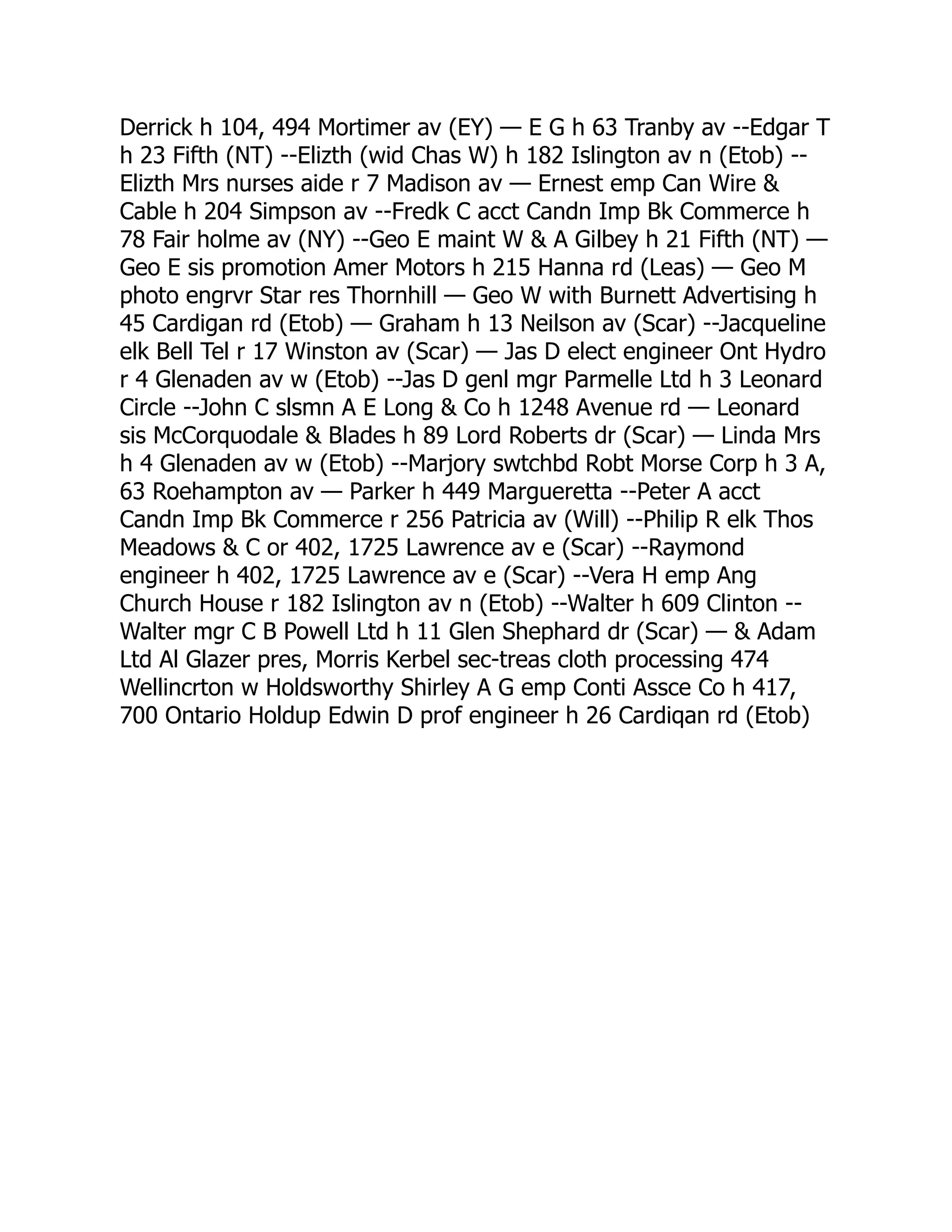 Derrick h 104, 494 Mortimer av (EY) — E G h 63 Tranby av --Edgar T h 23 Fifth (NT) --Elizth (wid Chas W) h 182 Islington av n (Etob) -- Elizth Mrs nurses aide r 7 Madison av — Ernest emp Can Wire & Cable h 204 Simpson av --Fredk C acct Candn Imp Bk Commerce h 78 Fair holme av (NY) --Geo E maint W & A Gilbey h 21 Fifth (NT) — Geo E sis promotion Amer Motors h 215 Hanna rd (Leas) — Geo M photo engrvr Star res Thornhill — Geo W with Burnett Advertising h 45 Cardigan rd (Etob) — Graham h 13 Neilson av (Scar) --Jacqueline elk Bell Tel r 17 Winston av (Scar) — Jas D elect engineer Ont Hydro r 4 Glenaden av w (Etob) --Jas D genl mgr Parmelle Ltd h 3 Leonard Circle --John C slsmn A E Long & Co h 1248 Avenue rd — Leonard sis McCorquodale & Blades h 89 Lord Roberts dr (Scar) — Linda Mrs h 4 Glenaden av w (Etob) --Marjory swtchbd Robt Morse Corp h 3 A, 63 Roehampton av — Parker h 449 Margueretta --Peter A acct Candn Imp Bk Commerce r 256 Patricia av (Will) --Philip R elk Thos Meadows & C or 402, 1725 Lawrence av e (Scar) --Raymond engineer h 402, 1725 Lawrence av e (Scar) --Vera H emp Ang Church House r 182 Islington av n (Etob) --Walter h 609 Clinton -- Walter mgr C B Powell Ltd h 11 Glen Shephard dr (Scar) — & Adam Ltd Al Glazer pres, Morris Kerbel sec-treas cloth processing 474 Wellincrton w Holdsworthy Shirley A G emp Conti Assce Co h 417, 700 Ontario Holdup Edwin D prof engineer h 26 Cardiqan rd (Etob) 