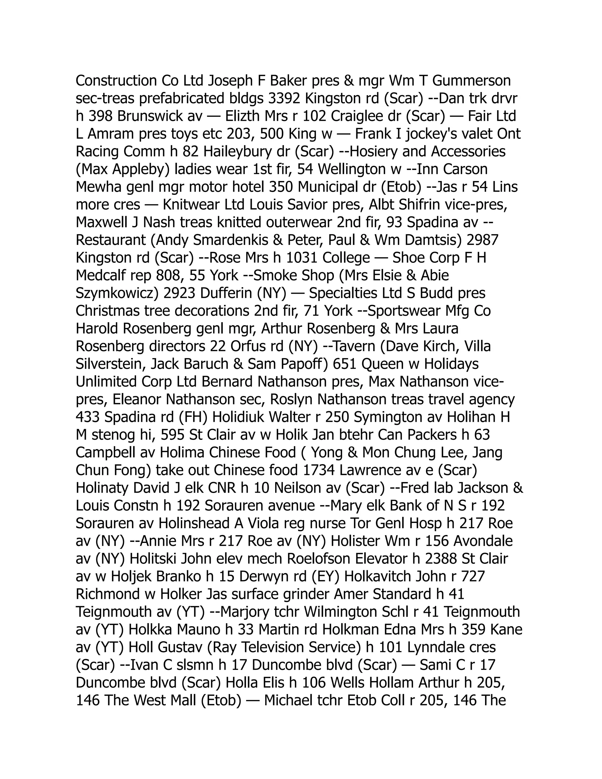 Construction Co Ltd Joseph F Baker pres & mgr Wm T Gummerson sec-treas prefabricated bldgs 3392 Kingston rd (Scar) --Dan trk drvr h 398 Brunswick av — Elizth Mrs r 102 Craiglee dr (Scar) — Fair Ltd L Amram pres toys etc 203, 500 King w — Frank I jockey's valet Ont Racing Comm h 82 Haileybury dr (Scar) --Hosiery and Accessories (Max Appleby) ladies wear 1st fir, 54 Wellington w --Inn Carson Mewha genl mgr motor hotel 350 Municipal dr (Etob) --Jas r 54 Lins more cres — Knitwear Ltd Louis Savior pres, Albt Shifrin vice-pres, Maxwell J Nash treas knitted outerwear 2nd fir, 93 Spadina av -- Restaurant (Andy Smardenkis & Peter, Paul & Wm Damtsis) 2987 Kingston rd (Scar) --Rose Mrs h 1031 College — Shoe Corp F H Medcalf rep 808, 55 York --Smoke Shop (Mrs Elsie & Abie Szymkowicz) 2923 Dufferin (NY) — Specialties Ltd S Budd pres Christmas tree decorations 2nd fir, 71 York --Sportswear Mfg Co Harold Rosenberg genl mgr, Arthur Rosenberg & Mrs Laura Rosenberg directors 22 Orfus rd (NY) --Tavern (Dave Kirch, Villa Silverstein, Jack Baruch & Sam Papoff) 651 Queen w Holidays Unlimited Corp Ltd Bernard Nathanson pres, Max Nathanson vice- pres, Eleanor Nathanson sec, Roslyn Nathanson treas travel agency 433 Spadina rd (FH) Holidiuk Walter r 250 Symington av Holihan H M stenog hi, 595 St Clair av w Holik Jan btehr Can Packers h 63 Campbell av Holima Chinese Food ( Yong & Mon Chung Lee, Jang Chun Fong) take out Chinese food 1734 Lawrence av e (Scar) Holinaty David J elk CNR h 10 Neilson av (Scar) --Fred lab Jackson & Louis Constn h 192 Sorauren avenue --Mary elk Bank of N S r 192 Sorauren av Holinshead A Viola reg nurse Tor Genl Hosp h 217 Roe av (NY) --Annie Mrs r 217 Roe av (NY) Holister Wm r 156 Avondale av (NY) Holitski John elev mech Roelofson Elevator h 2388 St Clair av w Holjek Branko h 15 Derwyn rd (EY) Holkavitch John r 727 Richmond w Holker Jas surface grinder Amer Standard h 41 Teignmouth av (YT) --Marjory tchr Wilmington Schl r 41 Teignmouth av (YT) Holkka Mauno h 33 Martin rd Holkman Edna Mrs h 359 Kane av (YT) Holl Gustav (Ray Television Service) h 101 Lynndale cres (Scar) --Ivan C slsmn h 17 Duncombe blvd (Scar) — Sami C r 17 Duncombe blvd (Scar) Holla Elis h 106 Wells Hollam Arthur h 205, 146 The West Mall (Etob) — Michael tchr Etob Coll r 205, 146 The 