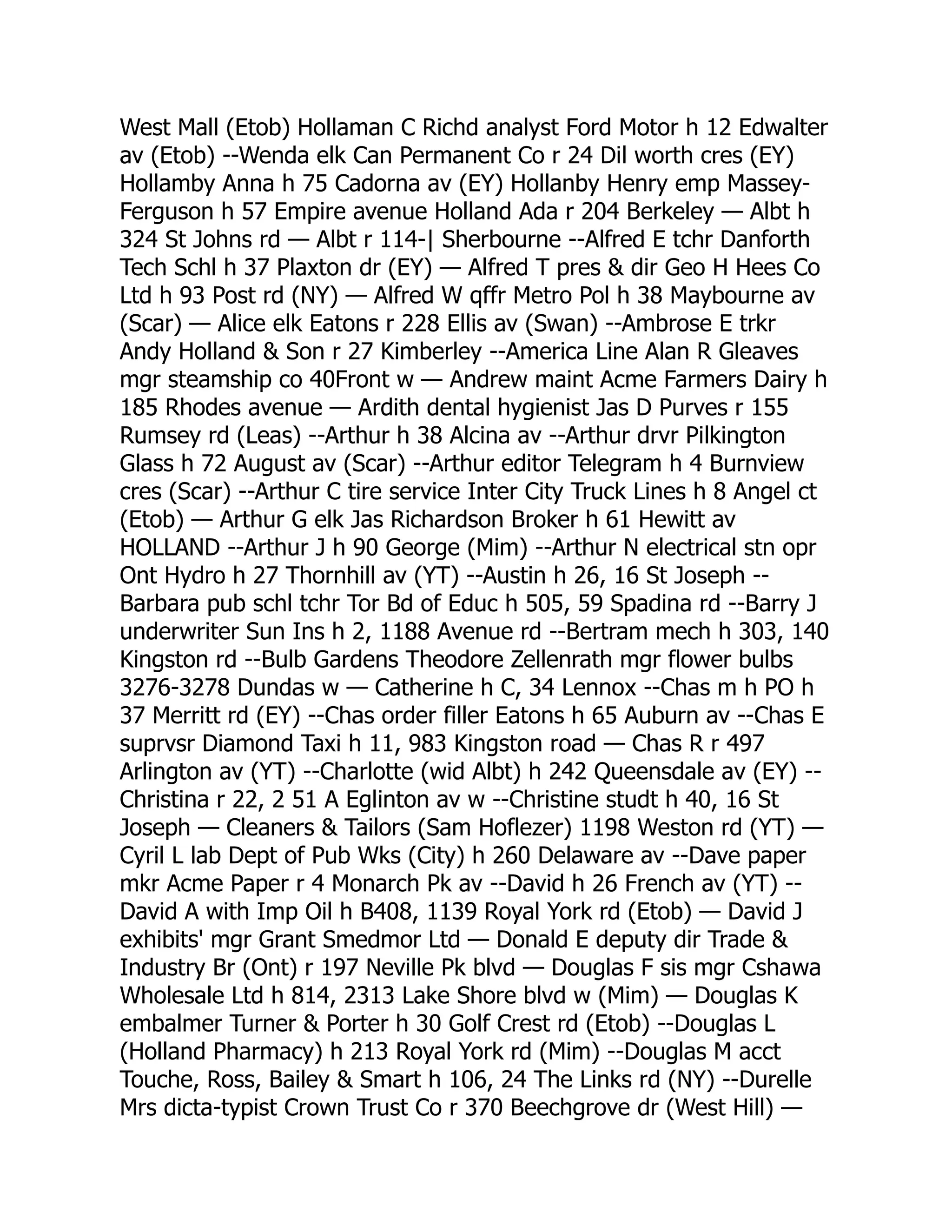 West Mall (Etob) Hollaman C Richd analyst Ford Motor h 12 Edwalter av (Etob) --Wenda elk Can Permanent Co r 24 Dil worth cres (EY) Hollamby Anna h 75 Cadorna av (EY) Hollanby Henry emp Massey- Ferguson h 57 Empire avenue Holland Ada r 204 Berkeley — Albt h 324 St Johns rd — Albt r 114-| Sherbourne --Alfred E tchr Danforth Tech Schl h 37 Plaxton dr (EY) — Alfred T pres & dir Geo H Hees Co Ltd h 93 Post rd (NY) — Alfred W qffr Metro Pol h 38 Maybourne av (Scar) — Alice elk Eatons r 228 Ellis av (Swan) --Ambrose E trkr Andy Holland & Son r 27 Kimberley --America Line Alan R Gleaves mgr steamship co 40Front w — Andrew maint Acme Farmers Dairy h 185 Rhodes avenue — Ardith dental hygienist Jas D Purves r 155 Rumsey rd (Leas) --Arthur h 38 Alcina av --Arthur drvr Pilkington Glass h 72 August av (Scar) --Arthur editor Telegram h 4 Burnview cres (Scar) --Arthur C tire service Inter City Truck Lines h 8 Angel ct (Etob) — Arthur G elk Jas Richardson Broker h 61 Hewitt av HOLLAND --Arthur J h 90 George (Mim) --Arthur N electrical stn opr Ont Hydro h 27 Thornhill av (YT) --Austin h 26, 16 St Joseph -- Barbara pub schl tchr Tor Bd of Educ h 505, 59 Spadina rd --Barry J underwriter Sun Ins h 2, 1188 Avenue rd --Bertram mech h 303, 140 Kingston rd --Bulb Gardens Theodore Zellenrath mgr flower bulbs 3276-3278 Dundas w — Catherine h C, 34 Lennox --Chas m h PO h 37 Merritt rd (EY) --Chas order filler Eatons h 65 Auburn av --Chas E suprvsr Diamond Taxi h 11, 983 Kingston road — Chas R r 497 Arlington av (YT) --Charlotte (wid Albt) h 242 Queensdale av (EY) -- Christina r 22, 2 51 A Eglinton av w --Christine studt h 40, 16 St Joseph — Cleaners & Tailors (Sam Hoflezer) 1198 Weston rd (YT) — Cyril L lab Dept of Pub Wks (City) h 260 Delaware av --Dave paper mkr Acme Paper r 4 Monarch Pk av --David h 26 French av (YT) -- David A with Imp Oil h B408, 1139 Royal York rd (Etob) — David J exhibits' mgr Grant Smedmor Ltd — Donald E deputy dir Trade & Industry Br (Ont) r 197 Neville Pk blvd — Douglas F sis mgr Cshawa Wholesale Ltd h 814, 2313 Lake Shore blvd w (Mim) — Douglas K embalmer Turner & Porter h 30 Golf Crest rd (Etob) --Douglas L (Holland Pharmacy) h 213 Royal York rd (Mim) --Douglas M acct Touche, Ross, Bailey & Smart h 106, 24 The Links rd (NY) --Durelle Mrs dicta-typist Crown Trust Co r 370 Beechgrove dr (West Hill) — 