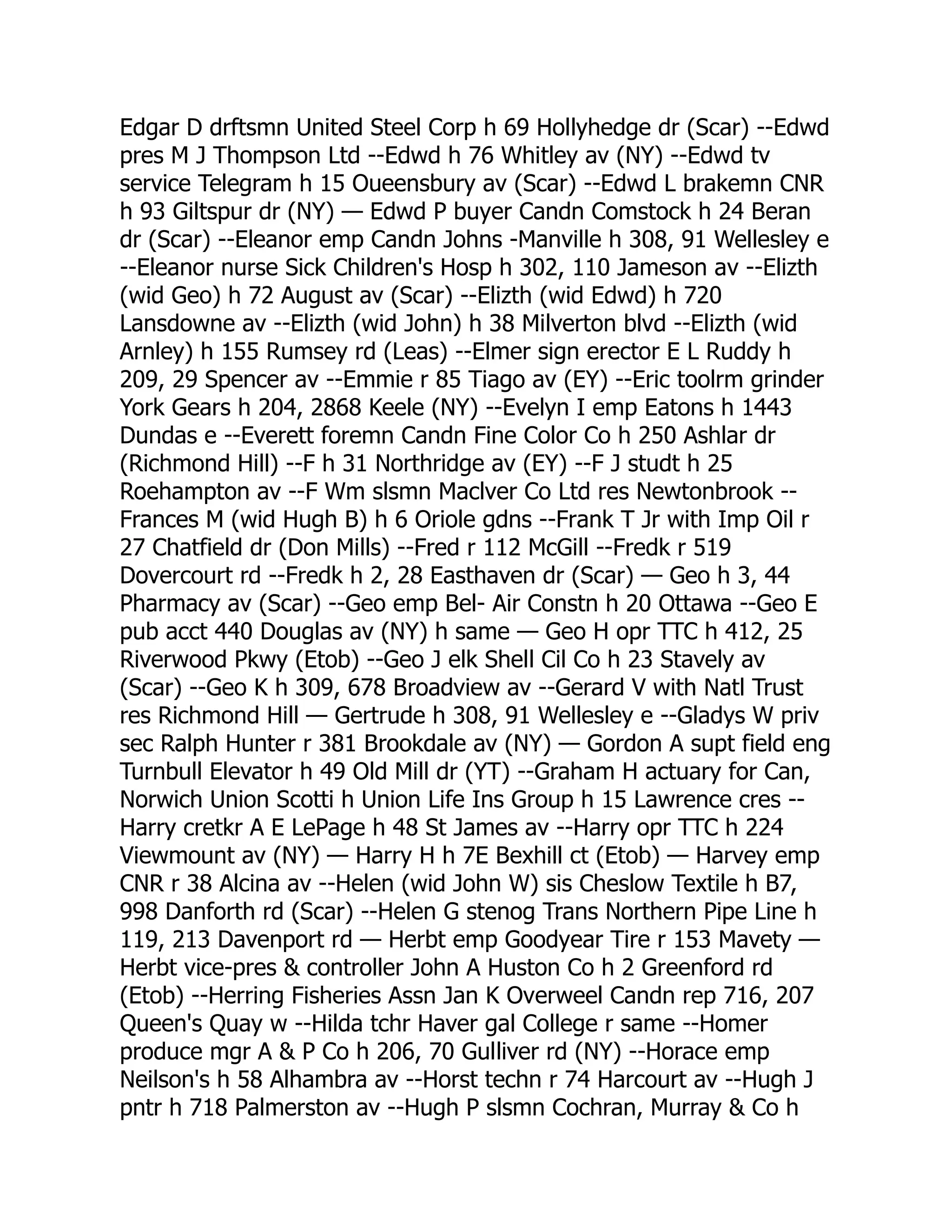 Edgar D drftsmn United Steel Corp h 69 Hollyhedge dr (Scar) --Edwd pres M J Thompson Ltd --Edwd h 76 Whitley av (NY) --Edwd tv service Telegram h 15 Oueensbury av (Scar) --Edwd L brakemn CNR h 93 Giltspur dr (NY) — Edwd P buyer Candn Comstock h 24 Beran dr (Scar) --Eleanor emp Candn Johns -Manville h 308, 91 Wellesley e --Eleanor nurse Sick Children's Hosp h 302, 110 Jameson av --Elizth (wid Geo) h 72 August av (Scar) --Elizth (wid Edwd) h 720 Lansdowne av --Elizth (wid John) h 38 Milverton blvd --Elizth (wid Arnley) h 155 Rumsey rd (Leas) --Elmer sign erector E L Ruddy h 209, 29 Spencer av --Emmie r 85 Tiago av (EY) --Eric toolrm grinder York Gears h 204, 2868 Keele (NY) --Evelyn I emp Eatons h 1443 Dundas e --Everett foremn Candn Fine Color Co h 250 Ashlar dr (Richmond Hill) --F h 31 Northridge av (EY) --F J studt h 25 Roehampton av --F Wm slsmn Maclver Co Ltd res Newtonbrook -- Frances M (wid Hugh B) h 6 Oriole gdns --Frank T Jr with Imp Oil r 27 Chatfield dr (Don Mills) --Fred r 112 McGill --Fredk r 519 Dovercourt rd --Fredk h 2, 28 Easthaven dr (Scar) — Geo h 3, 44 Pharmacy av (Scar) --Geo emp Bel- Air Constn h 20 Ottawa --Geo E pub acct 440 Douglas av (NY) h same — Geo H opr TTC h 412, 25 Riverwood Pkwy (Etob) --Geo J elk Shell Cil Co h 23 Stavely av (Scar) --Geo K h 309, 678 Broadview av --Gerard V with Natl Trust res Richmond Hill — Gertrude h 308, 91 Wellesley e --Gladys W priv sec Ralph Hunter r 381 Brookdale av (NY) — Gordon A supt field eng Turnbull Elevator h 49 Old Mill dr (YT) --Graham H actuary for Can, Norwich Union Scotti h Union Life Ins Group h 15 Lawrence cres -- Harry cretkr A E LePage h 48 St James av --Harry opr TTC h 224 Viewmount av (NY) — Harry H h 7E Bexhill ct (Etob) — Harvey emp CNR r 38 Alcina av --Helen (wid John W) sis Cheslow Textile h B7, 998 Danforth rd (Scar) --Helen G stenog Trans Northern Pipe Line h 119, 213 Davenport rd — Herbt emp Goodyear Tire r 153 Mavety — Herbt vice-pres & controller John A Huston Co h 2 Greenford rd (Etob) --Herring Fisheries Assn Jan K Overweel Candn rep 716, 207 Queen's Quay w --Hilda tchr Haver gal College r same --Homer produce mgr A & P Co h 206, 70 Gulliver rd (NY) --Horace emp Neilson's h 58 Alhambra av --Horst techn r 74 Harcourt av --Hugh J pntr h 718 Palmerston av --Hugh P slsmn Cochran, Murray & Co h 