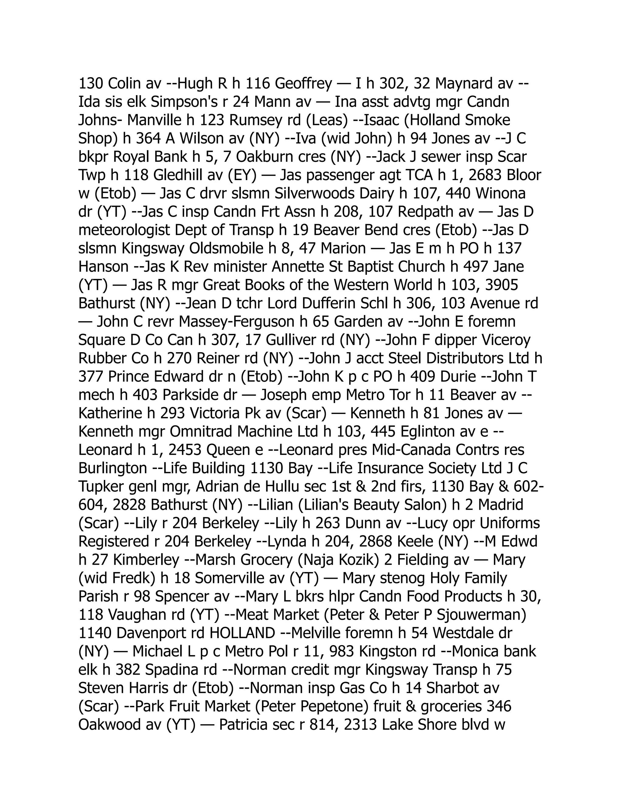 130 Colin av --Hugh R h 116 Geoffrey — I h 302, 32 Maynard av -- Ida sis elk Simpson's r 24 Mann av — Ina asst advtg mgr Candn Johns- Manville h 123 Rumsey rd (Leas) --Isaac (Holland Smoke Shop) h 364 A Wilson av (NY) --Iva (wid John) h 94 Jones av --J C bkpr Royal Bank h 5, 7 Oakburn cres (NY) --Jack J sewer insp Scar Twp h 118 Gledhill av (EY) — Jas passenger agt TCA h 1, 2683 Bloor w (Etob) — Jas C drvr slsmn Silverwoods Dairy h 107, 440 Winona dr (YT) --Jas C insp Candn Frt Assn h 208, 107 Redpath av — Jas D meteorologist Dept of Transp h 19 Beaver Bend cres (Etob) --Jas D slsmn Kingsway Oldsmobile h 8, 47 Marion — Jas E m h PO h 137 Hanson --Jas K Rev minister Annette St Baptist Church h 497 Jane (YT) — Jas R mgr Great Books of the Western World h 103, 3905 Bathurst (NY) --Jean D tchr Lord Dufferin Schl h 306, 103 Avenue rd — John C revr Massey-Ferguson h 65 Garden av --John E foremn Square D Co Can h 307, 17 Gulliver rd (NY) --John F dipper Viceroy Rubber Co h 270 Reiner rd (NY) --John J acct Steel Distributors Ltd h 377 Prince Edward dr n (Etob) --John K p c PO h 409 Durie --John T mech h 403 Parkside dr — Joseph emp Metro Tor h 11 Beaver av -- Katherine h 293 Victoria Pk av (Scar) — Kenneth h 81 Jones av — Kenneth mgr Omnitrad Machine Ltd h 103, 445 Eglinton av e -- Leonard h 1, 2453 Queen e --Leonard pres Mid-Canada Contrs res Burlington --Life Building 1130 Bay --Life Insurance Society Ltd J C Tupker genl mgr, Adrian de Hullu sec 1st & 2nd firs, 1130 Bay & 602- 604, 2828 Bathurst (NY) --Lilian (Lilian's Beauty Salon) h 2 Madrid (Scar) --Lily r 204 Berkeley --Lily h 263 Dunn av --Lucy opr Uniforms Registered r 204 Berkeley --Lynda h 204, 2868 Keele (NY) --M Edwd h 27 Kimberley --Marsh Grocery (Naja Kozik) 2 Fielding av — Mary (wid Fredk) h 18 Somerville av (YT) — Mary stenog Holy Family Parish r 98 Spencer av --Mary L bkrs hlpr Candn Food Products h 30, 118 Vaughan rd (YT) --Meat Market (Peter & Peter P Sjouwerman) 1140 Davenport rd HOLLAND --Melville foremn h 54 Westdale dr (NY) — Michael L p c Metro Pol r 11, 983 Kingston rd --Monica bank elk h 382 Spadina rd --Norman credit mgr Kingsway Transp h 75 Steven Harris dr (Etob) --Norman insp Gas Co h 14 Sharbot av (Scar) --Park Fruit Market (Peter Pepetone) fruit & groceries 346 Oakwood av (YT) — Patricia sec r 814, 2313 Lake Shore blvd w 