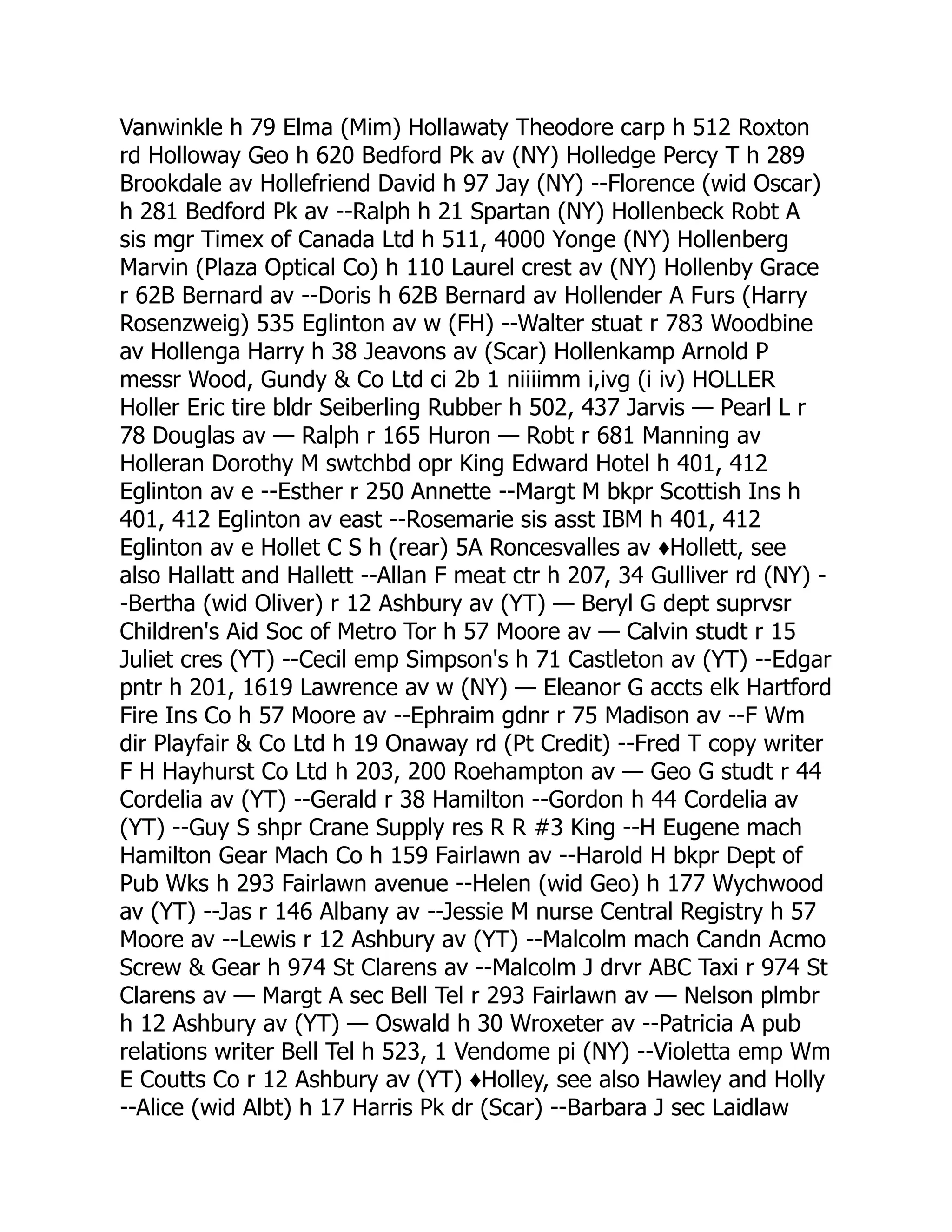 Vanwinkle h 79 Elma (Mim) Hollawaty Theodore carp h 512 Roxton rd Holloway Geo h 620 Bedford Pk av (NY) Holledge Percy T h 289 Brookdale av Hollefriend David h 97 Jay (NY) --Florence (wid Oscar) h 281 Bedford Pk av --Ralph h 21 Spartan (NY) Hollenbeck Robt A sis mgr Timex of Canada Ltd h 511, 4000 Yonge (NY) Hollenberg Marvin (Plaza Optical Co) h 110 Laurel crest av (NY) Hollenby Grace r 62B Bernard av --Doris h 62B Bernard av Hollender A Furs (Harry Rosenzweig) 535 Eglinton av w (FH) --Walter stuat r 783 Woodbine av Hollenga Harry h 38 Jeavons av (Scar) Hollenkamp Arnold P messr Wood, Gundy & Co Ltd ci 2b 1 niiiimm i,ivg (i iv) HOLLER Holler Eric tire bldr Seiberling Rubber h 502, 437 Jarvis — Pearl L r 78 Douglas av — Ralph r 165 Huron — Robt r 681 Manning av Holleran Dorothy M swtchbd opr King Edward Hotel h 401, 412 Eglinton av e --Esther r 250 Annette --Margt M bkpr Scottish Ins h 401, 412 Eglinton av east --Rosemarie sis asst IBM h 401, 412 Eglinton av e Hollet C S h (rear) 5A Roncesvalles av ♦Hollett, see also Hallatt and Hallett --Allan F meat ctr h 207, 34 Gulliver rd (NY) - -Bertha (wid Oliver) r 12 Ashbury av (YT) — Beryl G dept suprvsr Children's Aid Soc of Metro Tor h 57 Moore av — Calvin studt r 15 Juliet cres (YT) --Cecil emp Simpson's h 71 Castleton av (YT) --Edgar pntr h 201, 1619 Lawrence av w (NY) — Eleanor G accts elk Hartford Fire Ins Co h 57 Moore av --Ephraim gdnr r 75 Madison av --F Wm dir Playfair & Co Ltd h 19 Onaway rd (Pt Credit) --Fred T copy writer F H Hayhurst Co Ltd h 203, 200 Roehampton av — Geo G studt r 44 Cordelia av (YT) --Gerald r 38 Hamilton --Gordon h 44 Cordelia av (YT) --Guy S shpr Crane Supply res R R #3 King --H Eugene mach Hamilton Gear Mach Co h 159 Fairlawn av --Harold H bkpr Dept of Pub Wks h 293 Fairlawn avenue --Helen (wid Geo) h 177 Wychwood av (YT) --Jas r 146 Albany av --Jessie M nurse Central Registry h 57 Moore av --Lewis r 12 Ashbury av (YT) --Malcolm mach Candn Acmo Screw & Gear h 974 St Clarens av --Malcolm J drvr ABC Taxi r 974 St Clarens av — Margt A sec Bell Tel r 293 Fairlawn av — Nelson plmbr h 12 Ashbury av (YT) — Oswald h 30 Wroxeter av --Patricia A pub relations writer Bell Tel h 523, 1 Vendome pi (NY) --Violetta emp Wm E Coutts Co r 12 Ashbury av (YT) ♦Holley, see also Hawley and Holly --Alice (wid Albt) h 17 Harris Pk dr (Scar) --Barbara J sec Laidlaw 