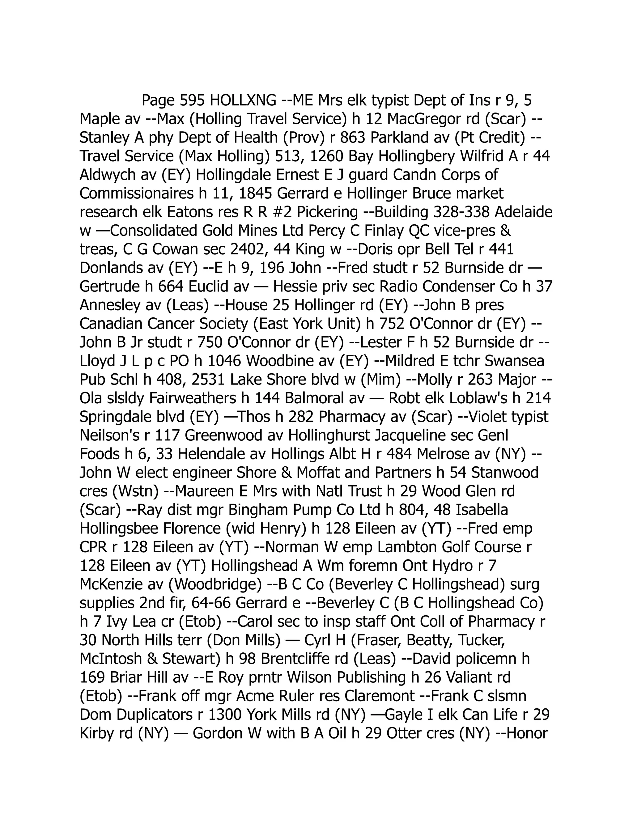 Page 595 HOLLXNG --ME Mrs elk typist Dept of Ins r 9, 5 Maple av --Max (Holling Travel Service) h 12 MacGregor rd (Scar) -- Stanley A phy Dept of Health (Prov) r 863 Parkland av (Pt Credit) -- Travel Service (Max Holling) 513, 1260 Bay Hollingbery Wilfrid A r 44 Aldwych av (EY) Hollingdale Ernest E J guard Candn Corps of Commissionaires h 11, 1845 Gerrard e Hollinger Bruce market research elk Eatons res R R #2 Pickering --Building 328-338 Adelaide w —Consolidated Gold Mines Ltd Percy C Finlay QC vice-pres & treas, C G Cowan sec 2402, 44 King w --Doris opr Bell Tel r 441 Donlands av (EY) --E h 9, 196 John --Fred studt r 52 Burnside dr — Gertrude h 664 Euclid av — Hessie priv sec Radio Condenser Co h 37 Annesley av (Leas) --House 25 Hollinger rd (EY) --John B pres Canadian Cancer Society (East York Unit) h 752 O'Connor dr (EY) -- John B Jr studt r 750 O'Connor dr (EY) --Lester F h 52 Burnside dr -- Lloyd J L p c PO h 1046 Woodbine av (EY) --Mildred E tchr Swansea Pub Schl h 408, 2531 Lake Shore blvd w (Mim) --Molly r 263 Major -- Ola slsldy Fairweathers h 144 Balmoral av — Robt elk Loblaw's h 214 Springdale blvd (EY) —Thos h 282 Pharmacy av (Scar) --Violet typist Neilson's r 117 Greenwood av Hollinghurst Jacqueline sec Genl Foods h 6, 33 Helendale av Hollings Albt H r 484 Melrose av (NY) -- John W elect engineer Shore & Moffat and Partners h 54 Stanwood cres (Wstn) --Maureen E Mrs with Natl Trust h 29 Wood Glen rd (Scar) --Ray dist mgr Bingham Pump Co Ltd h 804, 48 Isabella Hollingsbee Florence (wid Henry) h 128 Eileen av (YT) --Fred emp CPR r 128 Eileen av (YT) --Norman W emp Lambton Golf Course r 128 Eileen av (YT) Hollingshead A Wm foremn Ont Hydro r 7 McKenzie av (Woodbridge) --B C Co (Beverley C Hollingshead) surg supplies 2nd fir, 64-66 Gerrard e --Beverley C (B C Hollingshead Co) h 7 Ivy Lea cr (Etob) --Carol sec to insp staff Ont Coll of Pharmacy r 30 North Hills terr (Don Mills) — Cyrl H (Fraser, Beatty, Tucker, McIntosh & Stewart) h 98 Brentcliffe rd (Leas) --David policemn h 169 Briar Hill av --E Roy prntr Wilson Publishing h 26 Valiant rd (Etob) --Frank off mgr Acme Ruler res Claremont --Frank C slsmn Dom Duplicators r 1300 York Mills rd (NY) —Gayle I elk Can Life r 29 Kirby rd (NY) — Gordon W with B A Oil h 29 Otter cres (NY) --Honor 