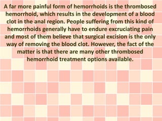 A far more painful form of hemorrhoids is the thrombosed
hemorrhoid, which results in the development of a blood
 clot in the anal region. People suffering from this kind of
 hemorrhoids generally have to endure excruciating pain
and most of them believe that surgical excision is the only
 way of removing the blood clot. However, the fact of the
      matter is that there are many other thrombosed
          hemorrhoid treatment options available.
 