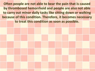 Often people are not able to bear the pain that is caused
 by thrombosed hemorrhoid and people are also not able
to carry out minor daily tasks like sitting down or walking
because of this condition. Therefore, it becomes necessary
        to treat this condition as soon as possible.
 