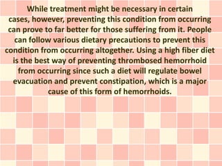 While treatment might be necessary in certain
 cases, however, preventing this condition from occurring
 can prove to far better for those suffering from it. People
   can follow various dietary precautions to prevent this
condition from occurring altogether. Using a high fiber diet
  is the best way of preventing thrombosed hemorrhoid
    from occurring since such a diet will regulate bowel
  evacuation and prevent constipation, which is a major
            cause of this form of hemorrhoids.
 