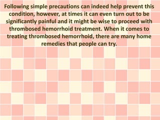 Following simple precautions can indeed help prevent this
  condition, however, at times it can even turn out to be
 significantly painful and it might be wise to proceed with
  thrombosed hemorrhoid treatment. When it comes to
 treating thrombosed hemorrhoid, there are many home
                remedies that people can try.
 