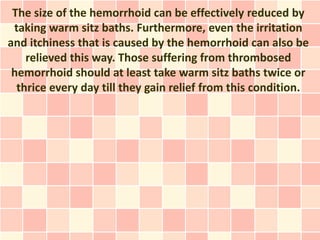 The size of the hemorrhoid can be effectively reduced by
 taking warm sitz baths. Furthermore, even the irritation
and itchiness that is caused by the hemorrhoid can also be
    relieved this way. Those suffering from thrombosed
 hemorrhoid should at least take warm sitz baths twice or
  thrice every day till they gain relief from this condition.
 
