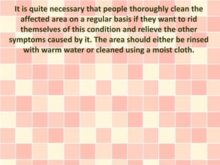 It is quite necessary that people thoroughly clean the
    affected area on a regular basis if they want to rid
    themselves of this condition and relieve the other
symptoms caused by it. The area should either be rinsed
      with warm water or cleaned using a moist cloth.
 