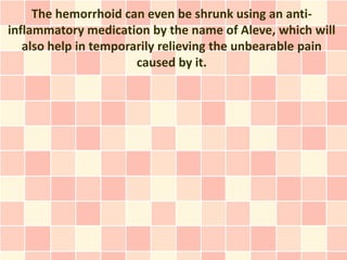 The hemorrhoid can even be shrunk using an anti-
inflammatory medication by the name of Aleve, which will
   also help in temporarily relieving the unbearable pain
                       caused by it.
 