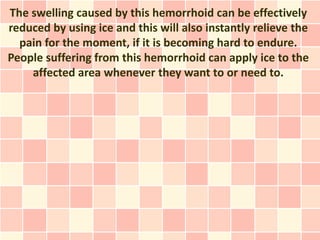 The swelling caused by this hemorrhoid can be effectively
reduced by using ice and this will also instantly relieve the
  pain for the moment, if it is becoming hard to endure.
People suffering from this hemorrhoid can apply ice to the
    affected area whenever they want to or need to.
 