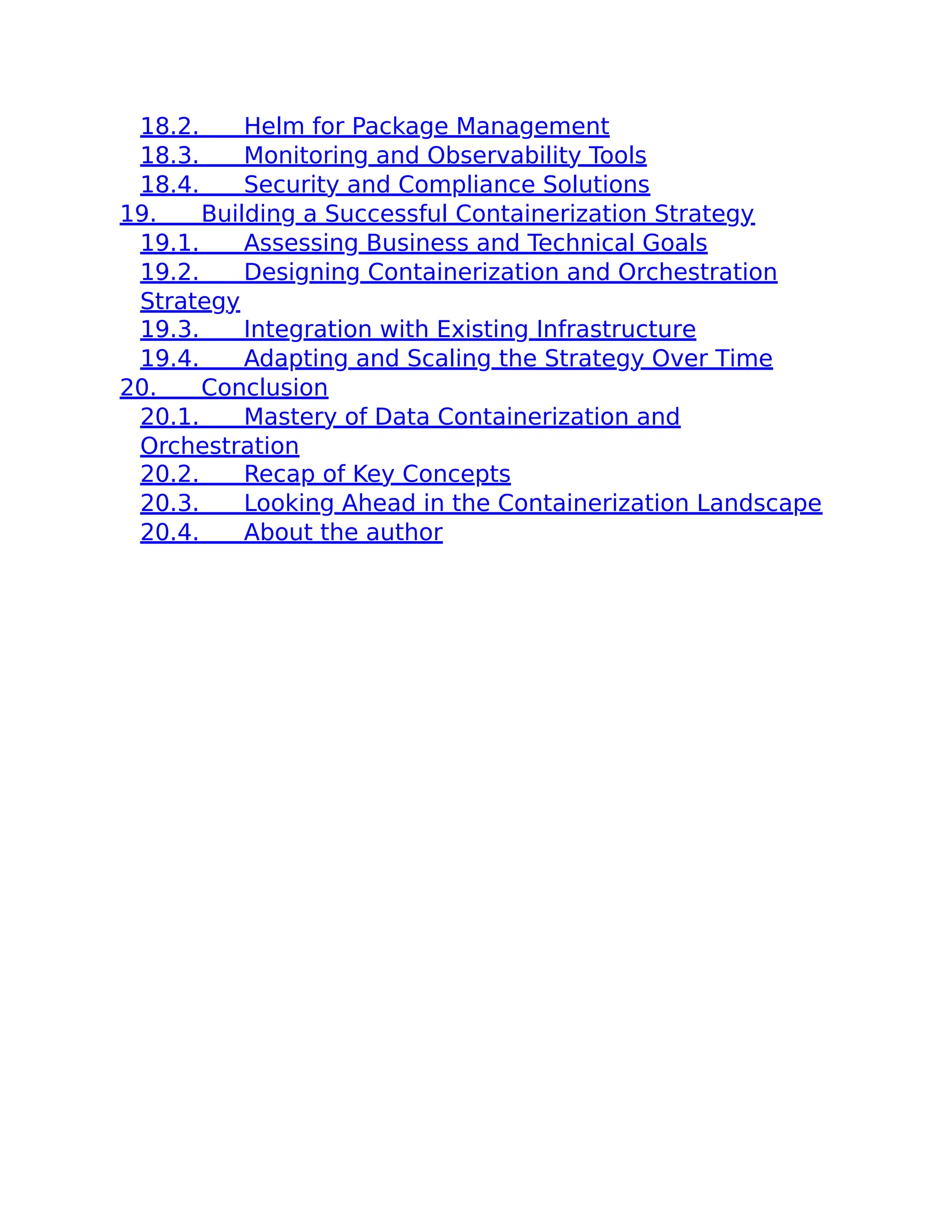 18.2. Helm for Package Management
18.3. Monitoring and Observability Tools
18.4. Security and Compliance Solutions
19. Building a Successful Containerization Strategy
19.1. Assessing Business and Technical Goals
19.2. Designing Containerization and Orchestration
Strategy
19.3. Integration with Existing Infrastructure
19.4. Adapting and Scaling the Strategy Over Time
20. Conclusion
20.1. Mastery of Data Containerization and
Orchestration
20.2. Recap of Key Concepts
20.3. Looking Ahead in the Containerization Landscape
20.4. About the author
 