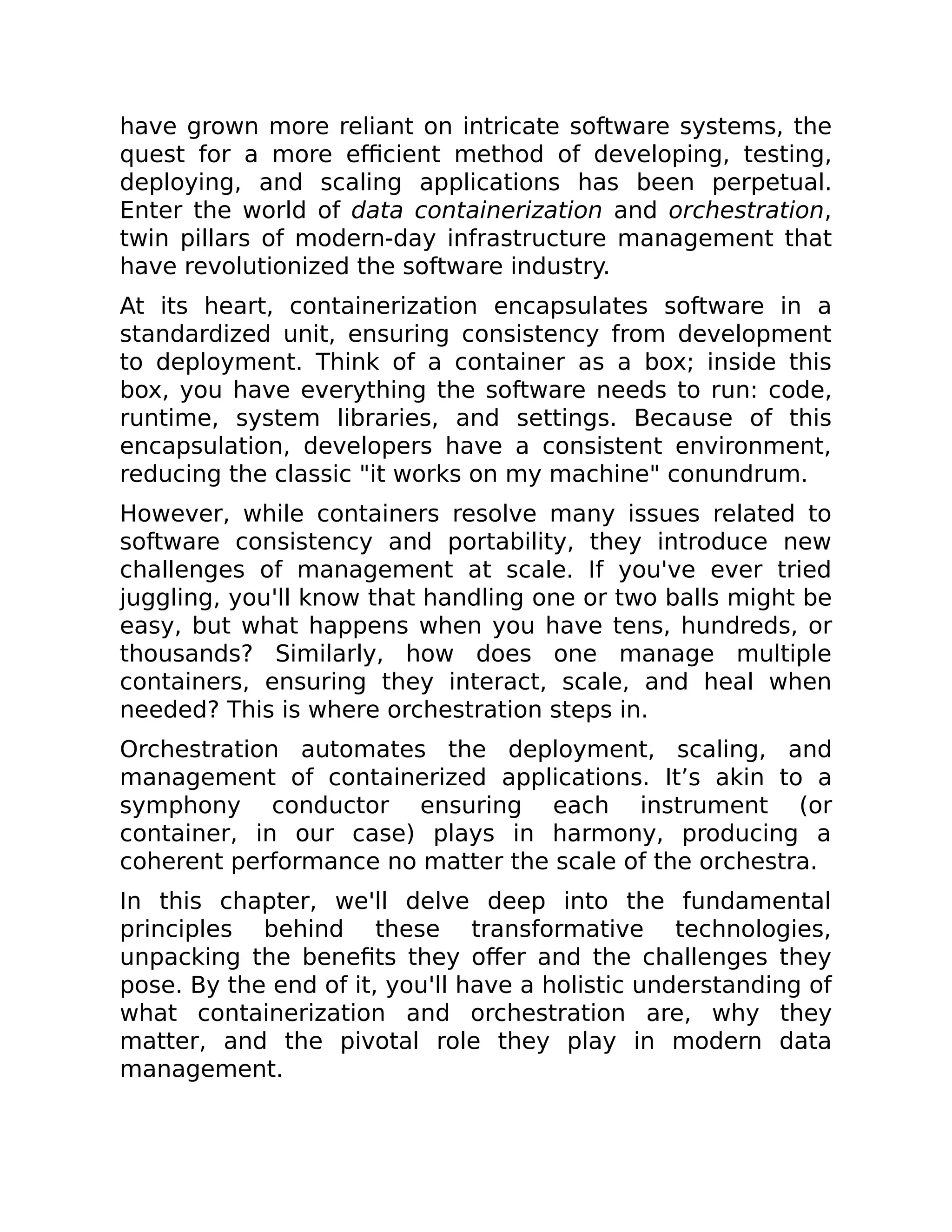have grown more reliant on intricate software systems, the
quest for a more efficient method of developing, testing,
deploying, and scaling applications has been perpetual.
Enter the world of data containerization and orchestration,
twin pillars of modern-day infrastructure management that
have revolutionized the software industry.
At its heart, containerization encapsulates software in a
standardized unit, ensuring consistency from development
to deployment. Think of a container as a box; inside this
box, you have everything the software needs to run: code,
runtime, system libraries, and settings. Because of this
encapsulation, developers have a consistent environment,
reducing the classic "it works on my machine" conundrum.
However, while containers resolve many issues related to
software consistency and portability, they introduce new
challenges of management at scale. If you've ever tried
juggling, you'll know that handling one or two balls might be
easy, but what happens when you have tens, hundreds, or
thousands? Similarly, how does one manage multiple
containers, ensuring they interact, scale, and heal when
needed? This is where orchestration steps in.
Orchestration automates the deployment, scaling, and
management of containerized applications. It’s akin to a
symphony conductor ensuring each instrument (or
container, in our case) plays in harmony, producing a
coherent performance no matter the scale of the orchestra.
In this chapter, we'll delve deep into the fundamental
principles behind these transformative technologies,
unpacking the benefits they offer and the challenges they
pose. By the end of it, you'll have a holistic understanding of
what containerization and orchestration are, why they
matter, and the pivotal role they play in modern data
management.
 