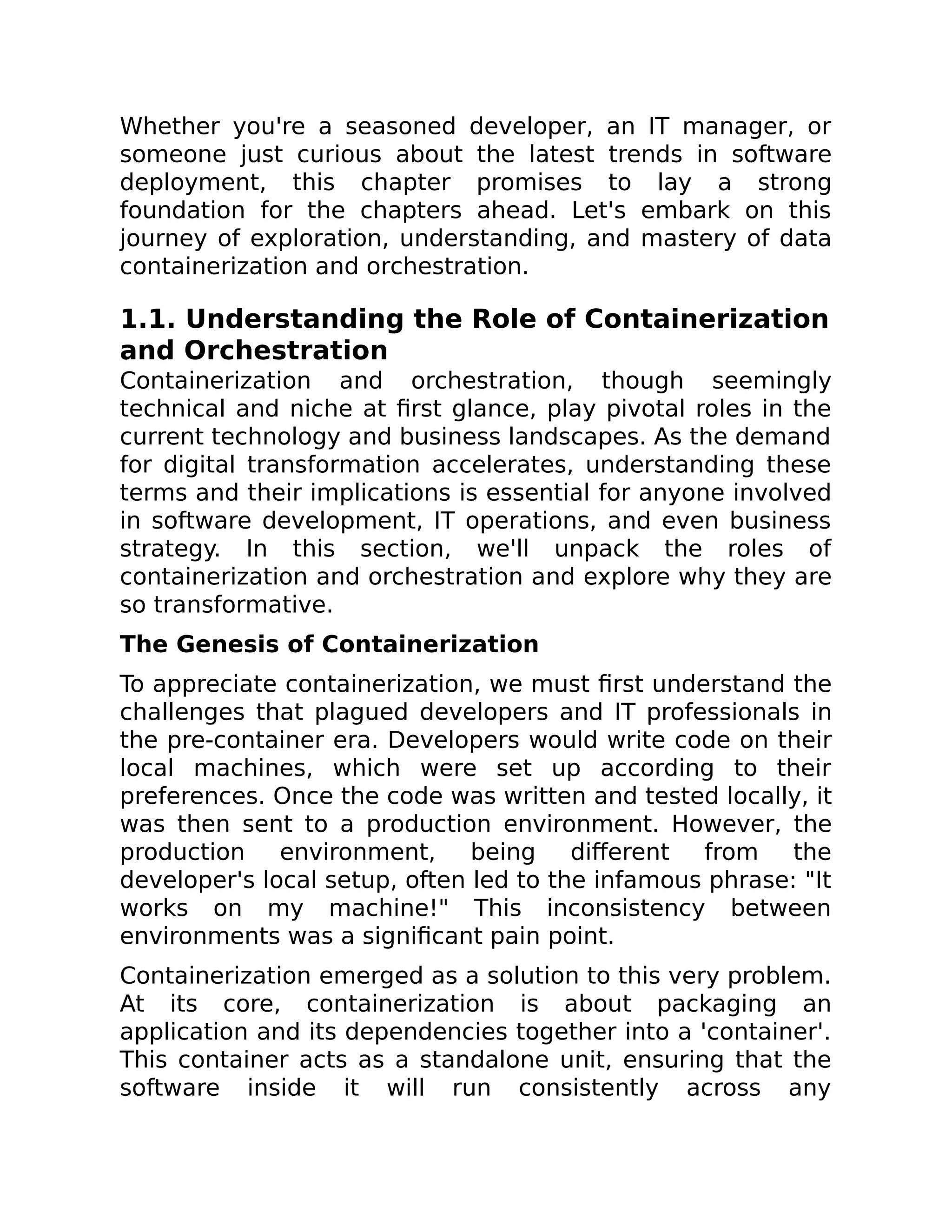 Whether you're a seasoned developer, an IT manager, or
someone just curious about the latest trends in software
deployment, this chapter promises to lay a strong
foundation for the chapters ahead. Let's embark on this
journey of exploration, understanding, and mastery of data
containerization and orchestration.
1.1. Understanding the Role of Containerization
and Orchestration
Containerization and orchestration, though seemingly
technical and niche at first glance, play pivotal roles in the
current technology and business landscapes. As the demand
for digital transformation accelerates, understanding these
terms and their implications is essential for anyone involved
in software development, IT operations, and even business
strategy. In this section, we'll unpack the roles of
containerization and orchestration and explore why they are
so transformative.
The Genesis of Containerization
To appreciate containerization, we must first understand the
challenges that plagued developers and IT professionals in
the pre-container era. Developers would write code on their
local machines, which were set up according to their
preferences. Once the code was written and tested locally, it
was then sent to a production environment. However, the
production environment, being different from the
developer's local setup, often led to the infamous phrase: "It
works on my machine!" This inconsistency between
environments was a significant pain point.
Containerization emerged as a solution to this very problem.
At its core, containerization is about packaging an
application and its dependencies together into a 'container'.
This container acts as a standalone unit, ensuring that the
software inside it will run consistently across any
 