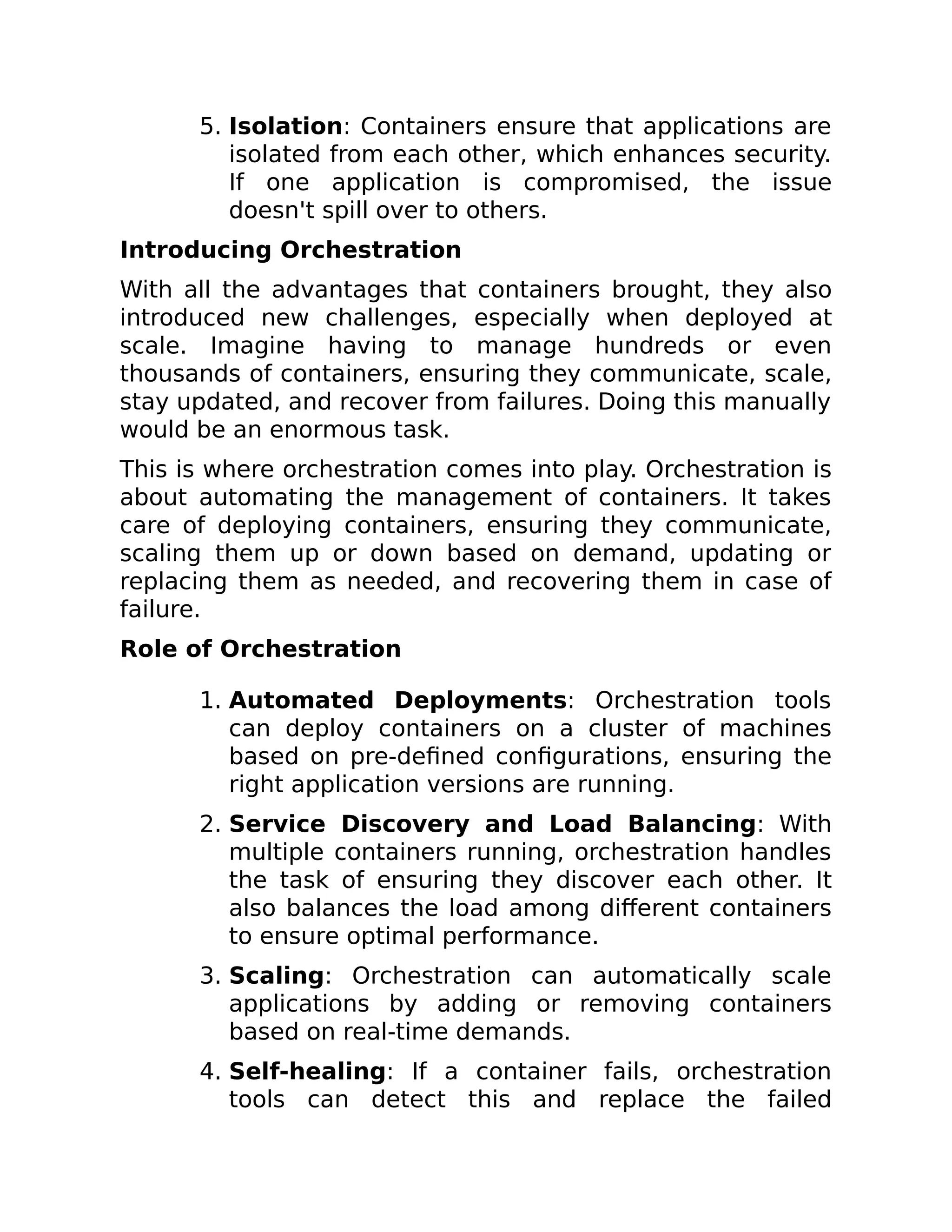 5. Isolation: Containers ensure that applications are
isolated from each other, which enhances security.
If one application is compromised, the issue
doesn't spill over to others.
Introducing Orchestration
With all the advantages that containers brought, they also
introduced new challenges, especially when deployed at
scale. Imagine having to manage hundreds or even
thousands of containers, ensuring they communicate, scale,
stay updated, and recover from failures. Doing this manually
would be an enormous task.
This is where orchestration comes into play. Orchestration is
about automating the management of containers. It takes
care of deploying containers, ensuring they communicate,
scaling them up or down based on demand, updating or
replacing them as needed, and recovering them in case of
failure.
Role of Orchestration
1. Automated Deployments: Orchestration tools
can deploy containers on a cluster of machines
based on pre-defined configurations, ensuring the
right application versions are running.
2. Service Discovery and Load Balancing: With
multiple containers running, orchestration handles
the task of ensuring they discover each other. It
also balances the load among different containers
to ensure optimal performance.
3. Scaling: Orchestration can automatically scale
applications by adding or removing containers
based on real-time demands.
4. Self-healing: If a container fails, orchestration
tools can detect this and replace the failed
 