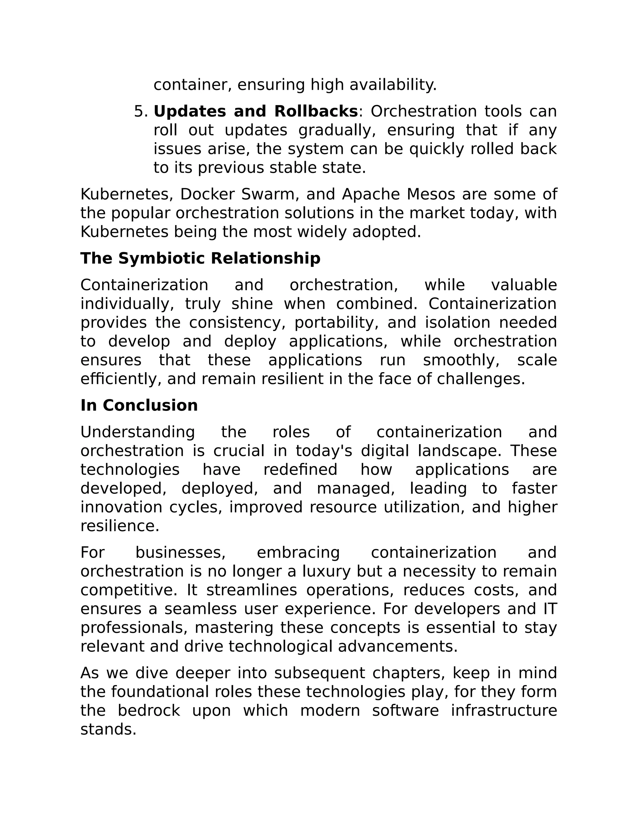 container, ensuring high availability.
5. Updates and Rollbacks: Orchestration tools can
roll out updates gradually, ensuring that if any
issues arise, the system can be quickly rolled back
to its previous stable state.
Kubernetes, Docker Swarm, and Apache Mesos are some of
the popular orchestration solutions in the market today, with
Kubernetes being the most widely adopted.
The Symbiotic Relationship
Containerization and orchestration, while valuable
individually, truly shine when combined. Containerization
provides the consistency, portability, and isolation needed
to develop and deploy applications, while orchestration
ensures that these applications run smoothly, scale
efficiently, and remain resilient in the face of challenges.
In Conclusion
Understanding the roles of containerization and
orchestration is crucial in today's digital landscape. These
technologies have redefined how applications are
developed, deployed, and managed, leading to faster
innovation cycles, improved resource utilization, and higher
resilience.
For businesses, embracing containerization and
orchestration is no longer a luxury but a necessity to remain
competitive. It streamlines operations, reduces costs, and
ensures a seamless user experience. For developers and IT
professionals, mastering these concepts is essential to stay
relevant and drive technological advancements.
As we dive deeper into subsequent chapters, keep in mind
the foundational roles these technologies play, for they form
the bedrock upon which modern software infrastructure
stands.
 