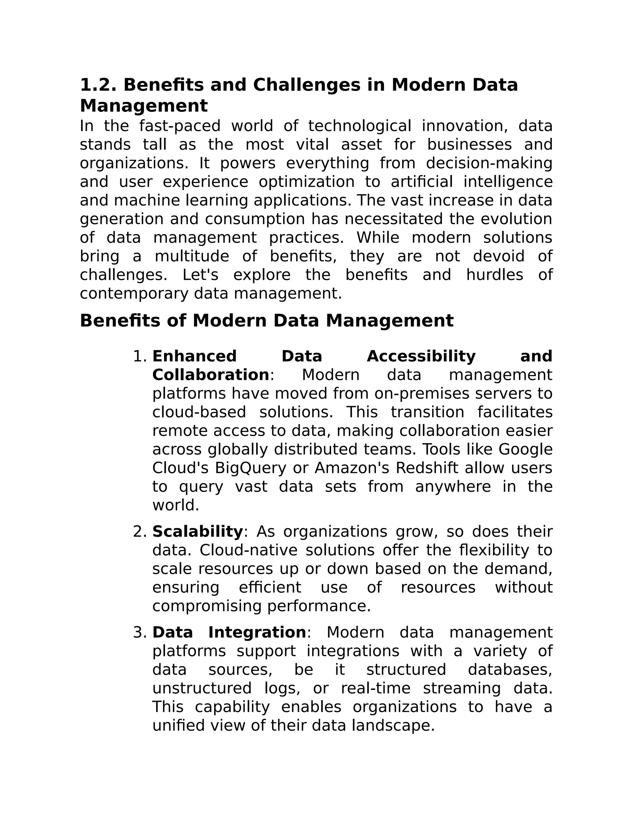1.2. Benefits and Challenges in Modern Data
Management
In the fast-paced world of technological innovation, data
stands tall as the most vital asset for businesses and
organizations. It powers everything from decision-making
and user experience optimization to artificial intelligence
and machine learning applications. The vast increase in data
generation and consumption has necessitated the evolution
of data management practices. While modern solutions
bring a multitude of benefits, they are not devoid of
challenges. Let's explore the benefits and hurdles of
contemporary data management.
Benefits of Modern Data Management
1. Enhanced Data Accessibility and
Collaboration: Modern data management
platforms have moved from on-premises servers to
cloud-based solutions. This transition facilitates
remote access to data, making collaboration easier
across globally distributed teams. Tools like Google
Cloud's BigQuery or Amazon's Redshift allow users
to query vast data sets from anywhere in the
world.
2. Scalability: As organizations grow, so does their
data. Cloud-native solutions offer the flexibility to
scale resources up or down based on the demand,
ensuring efficient use of resources without
compromising performance.
3. Data Integration: Modern data management
platforms support integrations with a variety of
data sources, be it structured databases,
unstructured logs, or real-time streaming data.
This capability enables organizations to have a
unified view of their data landscape.
 